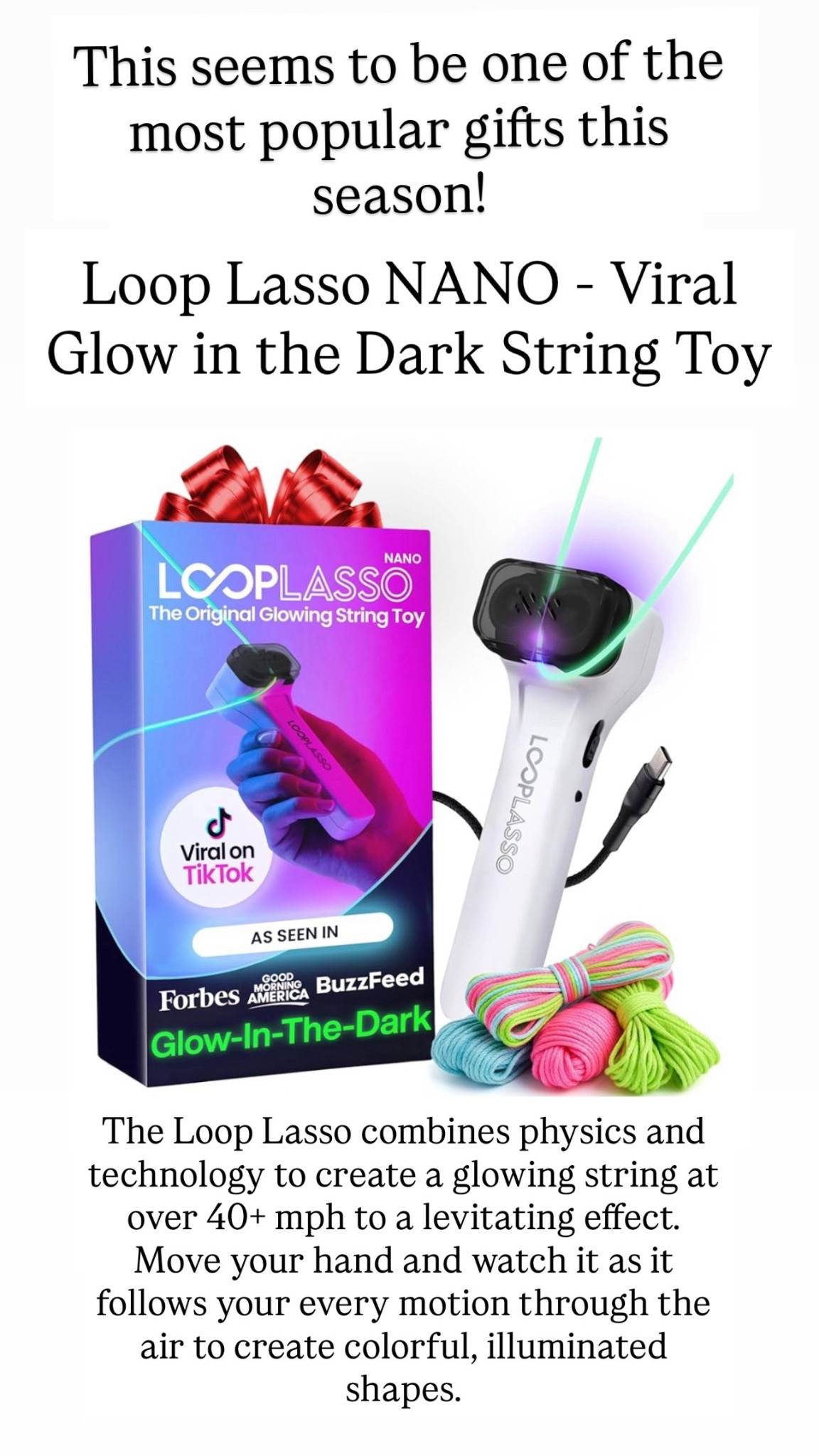 The Loop Lasso combines physics and technology to shoot a glowing string at over 40+ mph to create a mind-blowing levitating effect. Move your hand and watch it as it follows your every motion through the air to create colorful, illuminated shapes.

#LTKHoliday #LTKGiftGuide