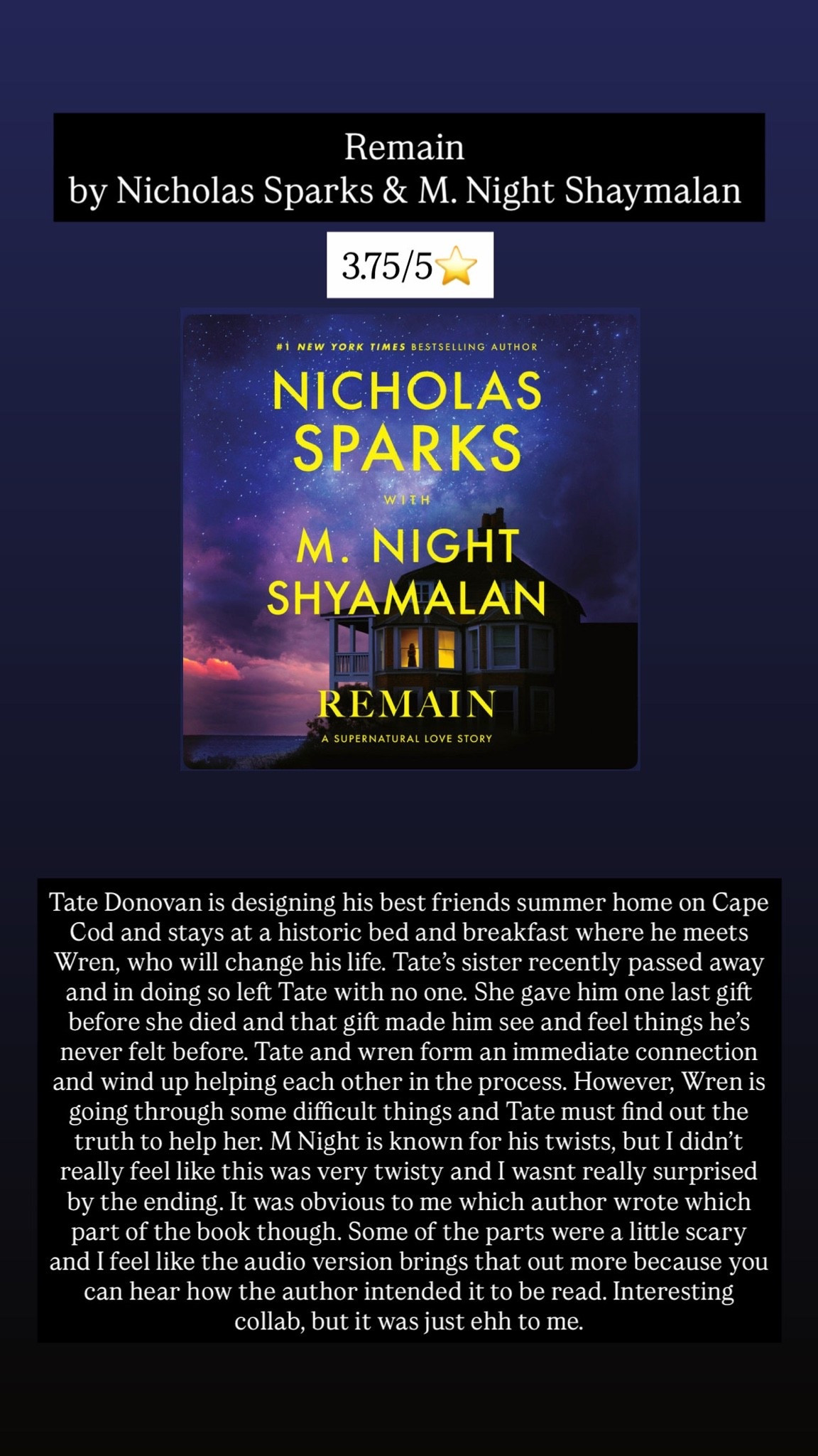 5. Remain by M Night Shyamalan and Nicholas Sparks :: 3.75/5⭐️ Tate Donovan is designing his best friends summer home on Cape Cod and stays at a historic bed and breakfast where he meets Wren, who will change his life. Tate’s sister recently passed away and in doing so left Tate with no one. She gave him one last gift before she died and that gift made him see and feel things he’s never felt before. Tate and wren form an immediate connection and wind up helping each other in the process. However, Wren is going through some difficult things and Tate must find out the truth to help her. M Night is known for his twists, but I didn’t really feel like this was very twisty and I wasnt really surprised by the ending. It was obvious to me which author wrote which part of the book though. Some of the parts were a little scary and I feel like the audio version brings that out more because you can hear how the author intended it to be read. Interesting collab, but it was just ehh to me.

#LTKTravel #LTKHome #LTKstorytime