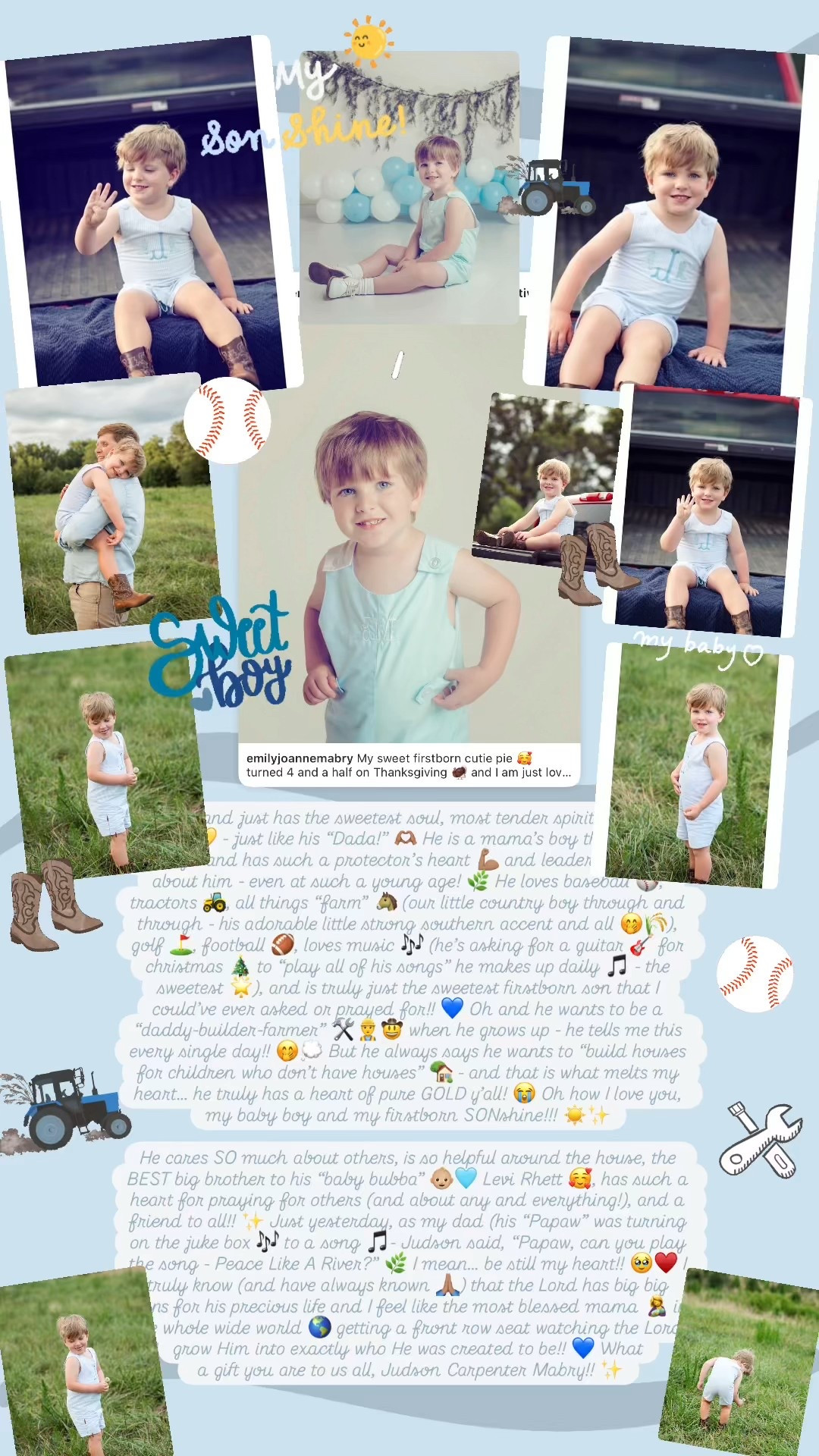 My sweet firstborn cutie pie 🥰 turned 4 and a half on Thanksgiving 🦃 and I am just loving this age and stage so so very much!!! 👶🏼🩵 I truly feel like he is turning into my little best friend and just has the sweetest soul, most tender spirit, and heart of gold 💛 - just like his “Dada!” 🫶🏽 He is a mama’s boy through and through and has such a protector’s heart 💪🏽 and leader’s spirit 🙌🏽 about him - even at such a young age! 🌿 He loves baseball ⚾️, tractors 🚜, all things “farm” 🐴 (our little country boy through and through - his adorable little strong southern accent and all 🤭🌾), golf ⛳️, football 🏈, loves music 🎶 (he’s asking for a guitar 🎸 for christmas 🎄 to “play all of his songs” he makes up daily 🎵 - the sweetest 🌟), and is truly just the sweetest firstborn son that I could’ve ever asked or prayed for!! 💙 Oh and he wants to be a “daddy-builder-farmer” 🛠️👷‍♂️🤠 when he grows up - he tells me this every single day!! 🤭💭 But he always says he wants to “build houses for children who don’t have houses” 🏡 - and that is what melts my heart… he truly has a heart of pure GOLD y’all! 😭 Oh how I love you, my baby boy and my firstborn SONshine!!! ☀️✨

He cares SO much about others, is so helpful around the house, the BEST big brother to his “baby bubba” 👶🏼🩵 Levi Rhett 🥰, has such a heart for praying for others (and about any and everything!), and a friend to all!! ✨ Just the other day, as my dad (his “Papaw”) was turning on the juke box 🎶 to a song 🎵- Judson said, “Papaw, can you play the song - Peace Like A River?” 🌿 I mean… be still my heart!! 🥹♥️ I truly know (and have always known 🙏🏽) that the Lord has big big plans for his precious life and I feel like the most blessed mama 🤱 in the whole wide world 🌎 getting a front row seat watching the Lord grow Him into exactly who He was created to be!! 💙 What a gift you are to us all, Judson Carpenter Mabry!! ✨