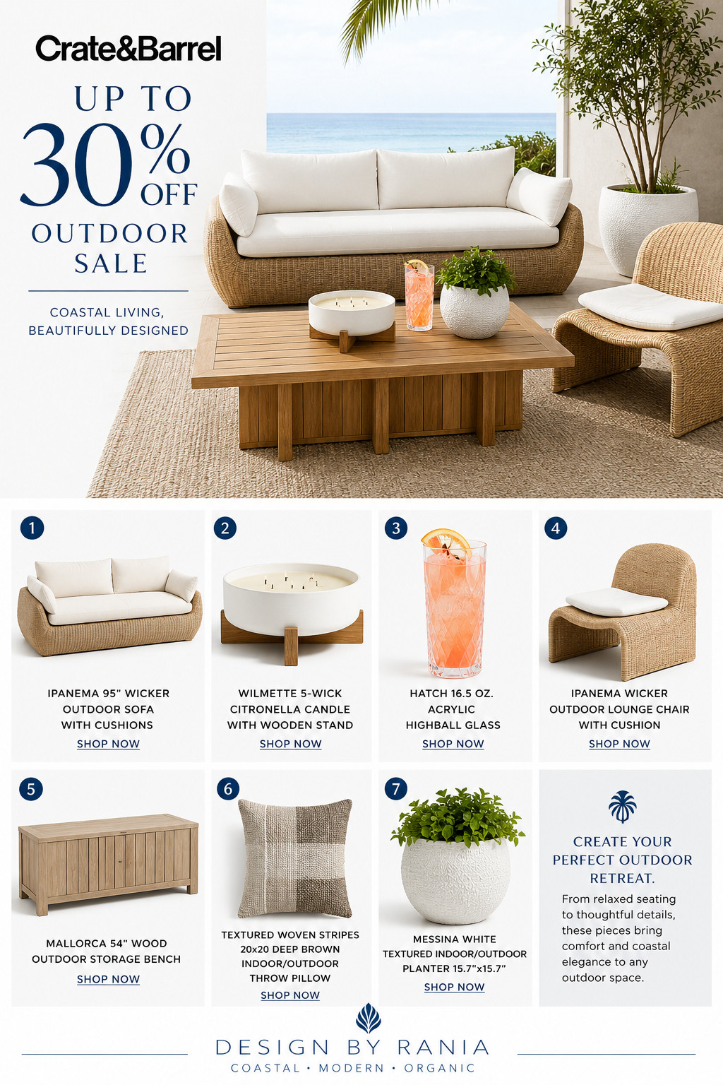 ☀️ Florida Coastal Outdoor Favorites ☀️

If you're dreaming of a beautiful outdoor space this season, now is the perfect time to shop. I've curated some of my favorite coastal inspired outdoor pieces from Crate & Barrel that blend timeless style with everyday comfort.

This collection features warm wicker textures, natural teak, soft neutral tones, outdoor entertaining essentials, and decorative accents that create the perfect coastal retreat.

Included in this collection:

✨ Ipanema Wicker Outdoor Sofa
✨ Ipanema Wicker Outdoor Lounge Chair
✨ Bali Teak Outdoor Coffee Table
✨ Mallorca Outdoor Storage Bench
✨ Wilmette 5 Wick Citronella Candle
✨ Hatch Acrylic Highball Glasses
✨ Textured Woven Outdoor Pillow
✨ Messina White Outdoor Planter

Whether you're styling a patio, lanai, pool deck, or waterfront home, these pieces create a relaxed coastal look that feels elevated and inviting.

Shop my curated collection through ShopMy and save your favorites before they're gone.

Design By Rania

Coastal • Modern • Organic 

 #DesignByRania #ShopMy #CoastalLiving #OutdoorLiving #PatioDecor #FloridaHomes #CoastalStyle #OutdoorFurniture #CrateAndBarrel #HomeDecor
