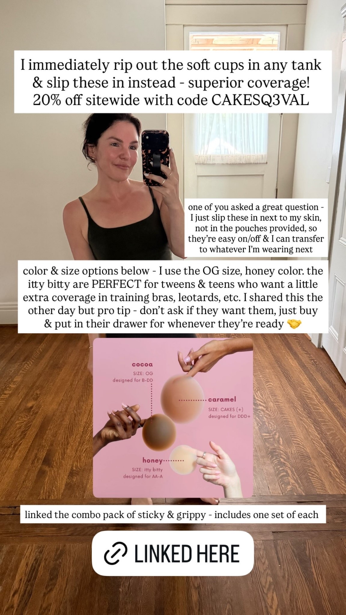 color & size options below - I use the OG size, honey color. the itty bitty are PERFECT for tweens & teens who want a little extra coverage in training bras, leotards, etc. I shared this the other day but pro tip - don’t ask if they want them, just buy & put in their drawer for whenever they’re ready 🤝 linked the combo pack of sticky & grippy - includes one set of each  I immediately rip out the soft cups in any tank & slip these in instead - superior coverage! 

20% off sitewide with code CAKESQ3VAL  one of you asked a great question - I just slip these in next to my skin, not in the pouches provided, so they’re easy on/off & I can transfer to whatever I’m wearing next