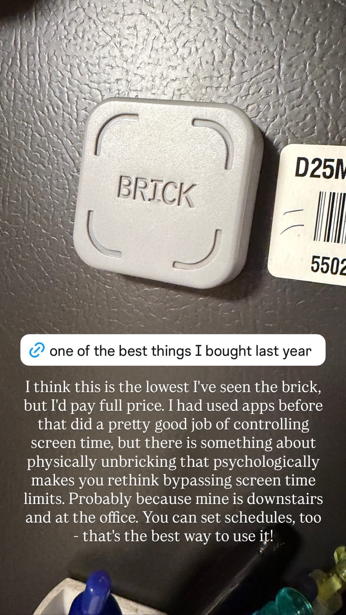 The Brick is a phone access blocker that limits screen time for certain apps, and it’s truthfully one of the best things I bought last year. You can choose which apps you want to block, and when you tap your phone on the Brick, it automatically blocks them. In order to unblock, you need to manually tap your phone against the Brick again. And best of all? You can store the Brick as far away from your phone as you need so that you have to physically get up to unblock it, creating way more of a barrier than the easy-to-ignore “you’ve reached your limit” screen time alerts that pop up on your phone. 

It’s been without a doubt the best screen time deterrent that I’ve tried. Whether you’re trying to be more intentional about phone/app use not interfering with your focus time, family time, sleep time, or all of the above, I really can’t recommend this enough.

#LTKSaleAlert #LTKHome #LTKselfcare