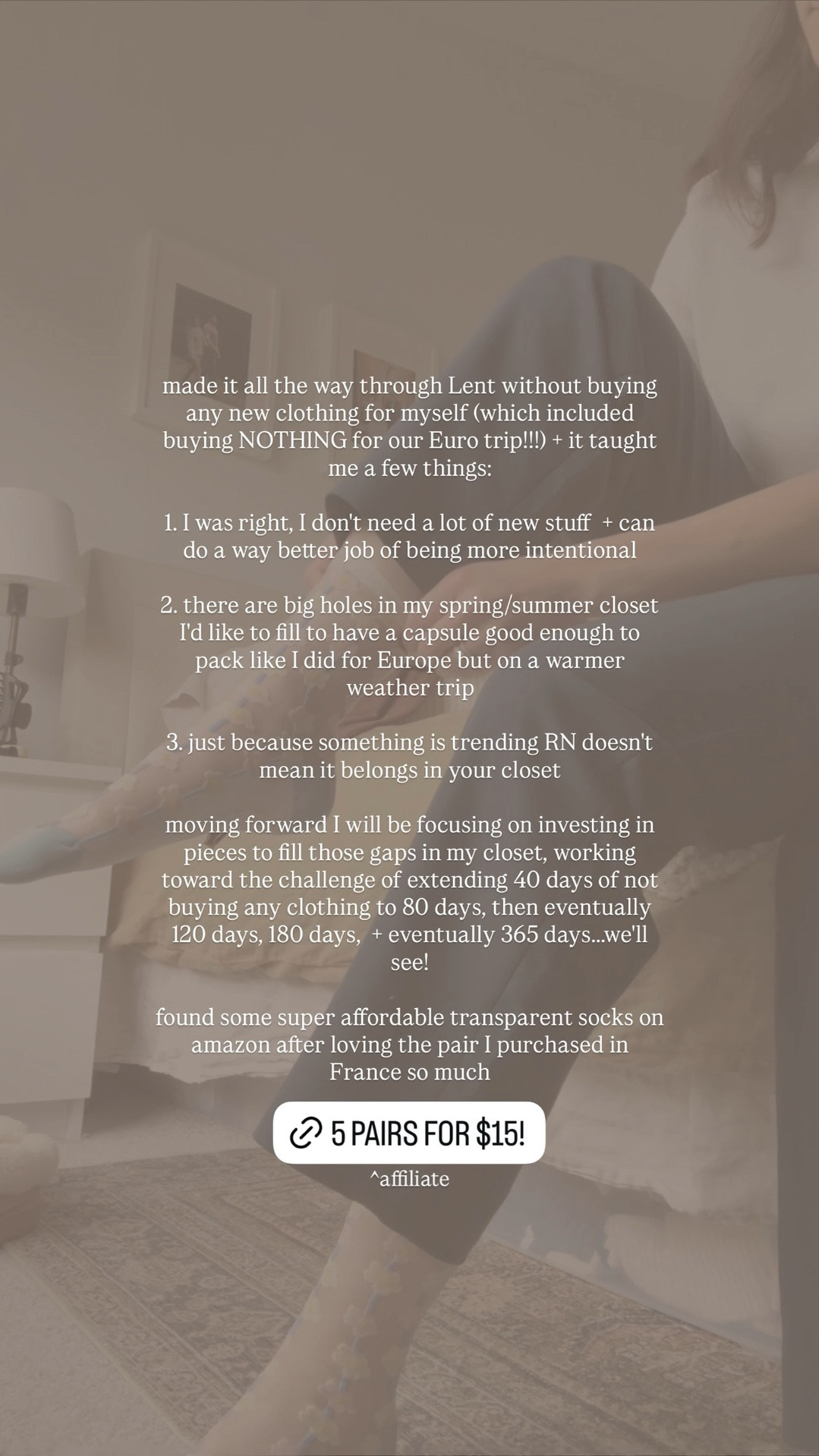 made it all the way through Lent without buying any new clothing for myself (which included buying NOTHING for our Euro trip!!!) + it taught me a few things:

1. I was right, I don't need a lot of new stuff + can do a way better job of being more intentional 

2. there are big holes in my spring/summer closet I'd like to fill to have a capsule good enough to pack like I did for Europe but on a warmer weather trip 

3. just because something is trending RN doesn't mean it belongs in your closet

moving forward I will be focusing on investing in pieces to fill those gaps in my closet, working toward the challenge of extending 40 days of not buying any clothing to 80 days, then eventually 120 days, 180 days, + eventually 365 days...we'll see!

found some super affordable transparent socks on amazon after loving the pair I purchased in France so much ^affiliate