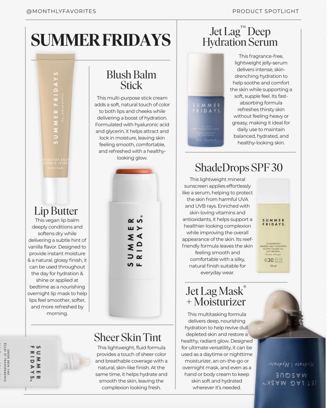 Brand Spotlight — Summer Fridays⁠
⁠
We love highlighting brands that are thoughtfully built, genuinely effective, and rooted in intention—and Summer Fridays is one we continue to come back to. Founded by creators and entrepreneurs Marianna Hewitt and Lauren Ireland, the brand was born from a desire to simplify skincare with formulas that feel modern, accessible, and results-driven.⁠
⁠
Summer Fridays is known for clean, skin-first products designed to support hydration, barrier health, and everyday glow. The brand blends effective ingredients with easy-to-use formats, making it approachable whether you’re new to skincare or refining a routine you already love.⁠
⁠
A few editor favorites we reach for often:⁠
⁠
The Lip Butter Balm is a standout—deeply nourishing, glossy without feeling sticky, and formulated with hydrating ingredients that actually repair and protect the lips. It’s one of those products that lives in your bag year-round.⁠
⁠
The Blush Balm Stick delivers a natural, skin-like flush that blends effortlessly and works beautifully for a fresh, minimal makeup look.⁠
⁠
For hydration, the Jet Lag Deep Hydration Serum and Jet Lag Mask Moisturizer are staples—both designed to replenish moisture, calm stressed skin, and support a healthy glow, especially during travel or busy weeks.⁠
⁠
The ShadeDrops SPF 30 offers lightweight, mineral sun protection that layers well under makeup, while the Sheer Skin Tint evens tone without masking the skin—perfect for everyday wear.⁠
⁠
What we appreciate most is how the brand makes skincare feel intuitive rather than overwhelming. Thoughtful formulas, intentional ingredients, and products that fit seamlessly into real life.⁠
⁠
Save this for later, share it with a friend who loves clean, modern beauty, and follow for more editor-curated brand spotlights and favorites worth your time.⁠
⁠
Join The Monthly for weekly edits, thoughtful features, and a closer look at the brands shaping modern living.⁠
⁠
With love 🤍⁠
⁠
#brandspotlight #summerfridays #cleanbeauty #womanownedbusiness #skincareedit #beautyedit #monthlyfavorites


#LTKBeauty #LTKmorningroutine #LTKselfcare