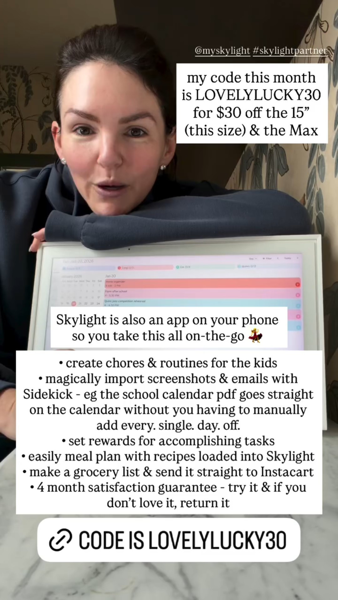 • create chores & routines for the kids
• magically import screenshots & emails with Sidekick - eg the school calendar pdf goes straight on the calendar without you having to manually add every. single. day. off. 
• set rewards for accomplishing tasks 
• easily meal plan with recipes loaded into Skylight 
• make a grocery list & send it straight to Instacart 
• 4 month satisfaction guarantee - try it & if you don’t love it, return it  Skylight is also an app on your phone so you take this all on-the-go 💃 @myskylight #skylightpartner  my code this month is LOVELYLUCKY30 for $30 off the 15” (this size) & the Max

#LTKHome #LTKdayinmylife #LTKmomlife