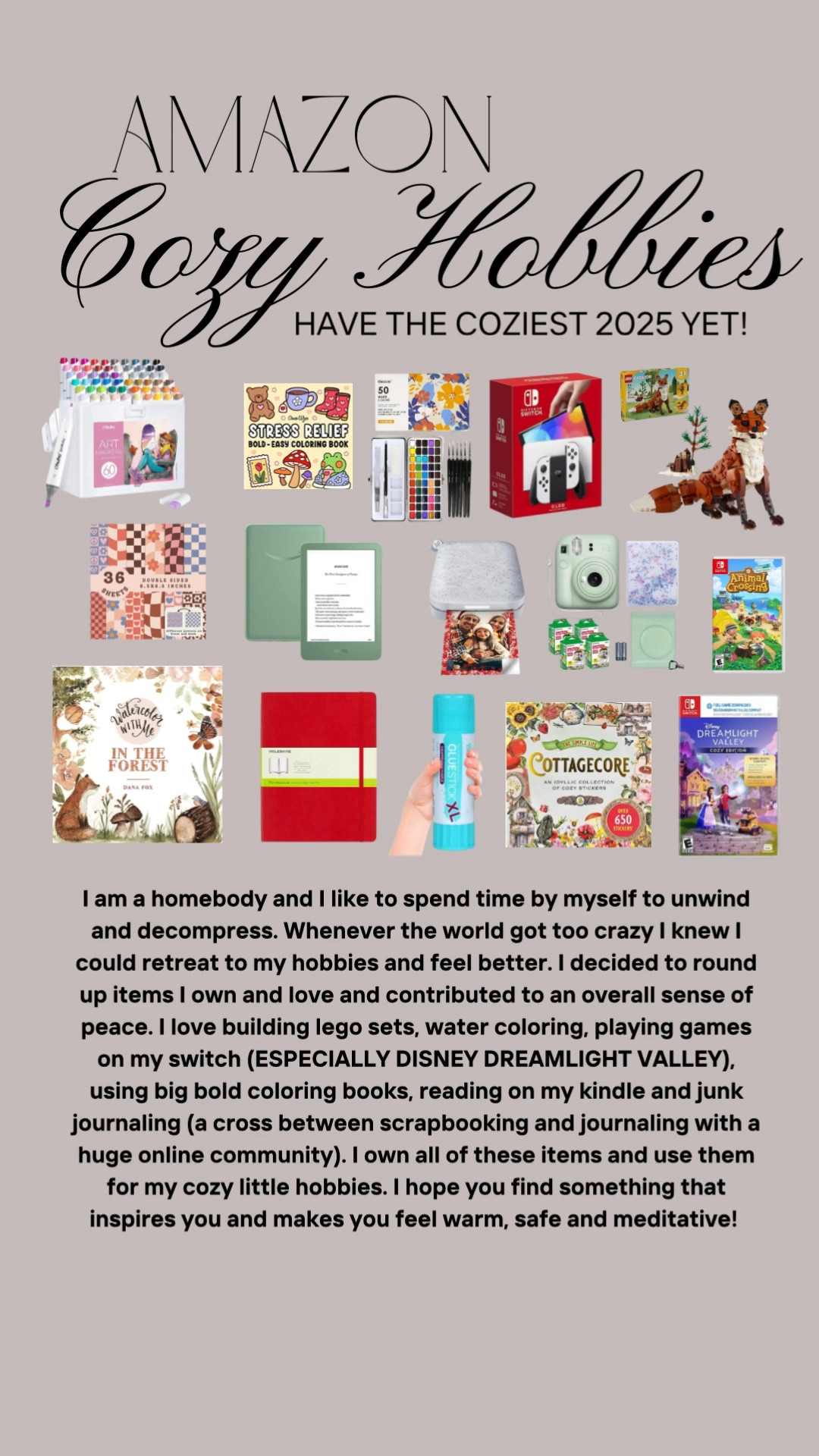 Amazon finds : cozy hobbies ! I am a homebody and I like to spend time by myself to unwind and decompress. Whenever the world got too crazy I knew I could retreat to my hobbies and feel better. I decided to round up items I own and love and contributed to an overall sense of peace. I love building lego sets, water coloring, playing games on my switch (ESPECIALLY DISNEY DREAMLIGHT VALLEY). using big bold coloring books, reading on my kindle and junk journaling (a cross between scrapbooking and journaling with a huge online community). I own all of these items and use them for my cozy little hobbies. I hope you find something that inspires you and makes you feel warm, safe and meditative!

#LTKHome #LTKFindsUnder100 #LTKFindsUnder50