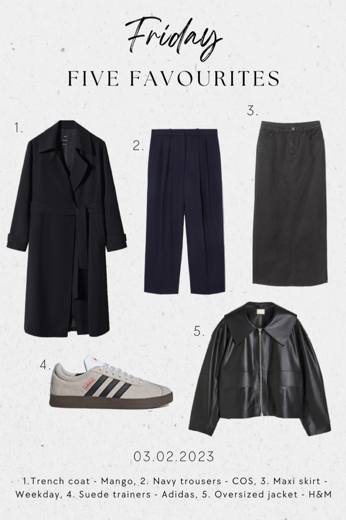 FRIDAY FAVOURITES - 5 new in pieces for your wardrobe:

1. BLACK TRENCH COAT - MANGO *I am missing a black trench coat for spring. Perfect for workwear, weekend and evenings. Super chic outerwear I need!

2. NAVY TROUSERS - COS *navy is going to be the colour of the season in fall 2023 and these trousers also come with a matching blazer! 

3. DENIM MAXI SKIRT - WEEKDAY *I purchased this skirt this week and can’t wait to style it with cropped jackets and suede trainers 

4. COURT SUEDE TRAINERS - ADIDAS *I love my Samba trainers and need some suede round toe trainers for my spring outfits!

5. OVERSIZED JACKET - H&M *retro style leather jackets have been making a comeback and this faux leather style looks so high-end and is only £60! I predict it will sell out fast 💨 

#fridayfavourites #hm #newin #mango #cos 

#LTKshoecrush #LTKFind #LTKunder100