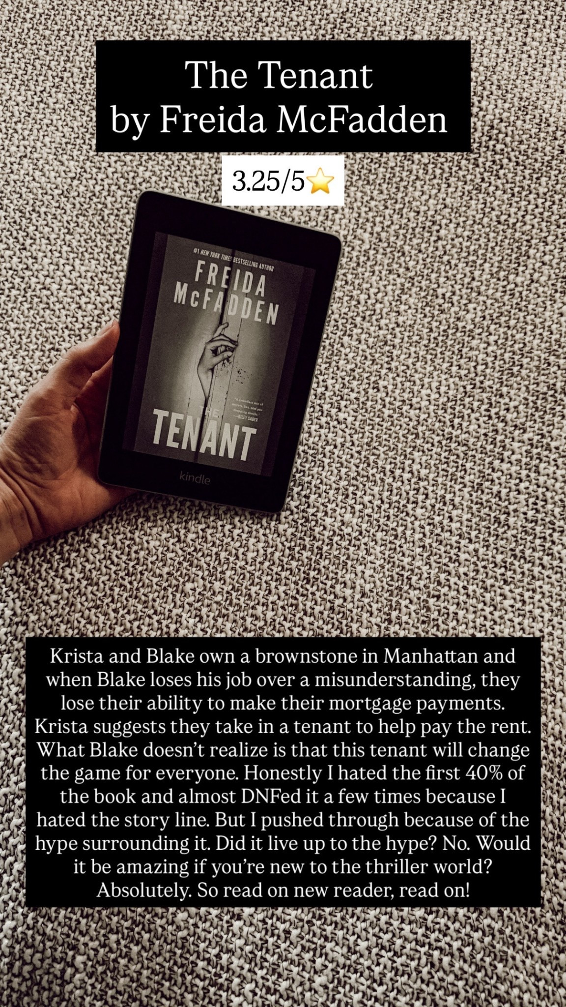 The Tenant by Freida McFadden 3.25/5⭐️. Krista and Blake own a brownstone in Manhattan and when Blake loses his job over a misunderstanding, they lose their ability to make their mortgage payments. Krista suggests they take in a tenant to help pay the rent. What Blake doesn’t realize is that this tenant will change the game for everyone. Honestly I hated the first 40% of the book and almost DNFed it a few times because I hated the story line. But I pushed through because of the hype surrounding it. Did it live up to the hype? No. Would it be amazing if you’re new to the thriller world? Absolutely. So read on new reader, read on!

#LTKdayinmylife #LTKstorytime #LTKTravel