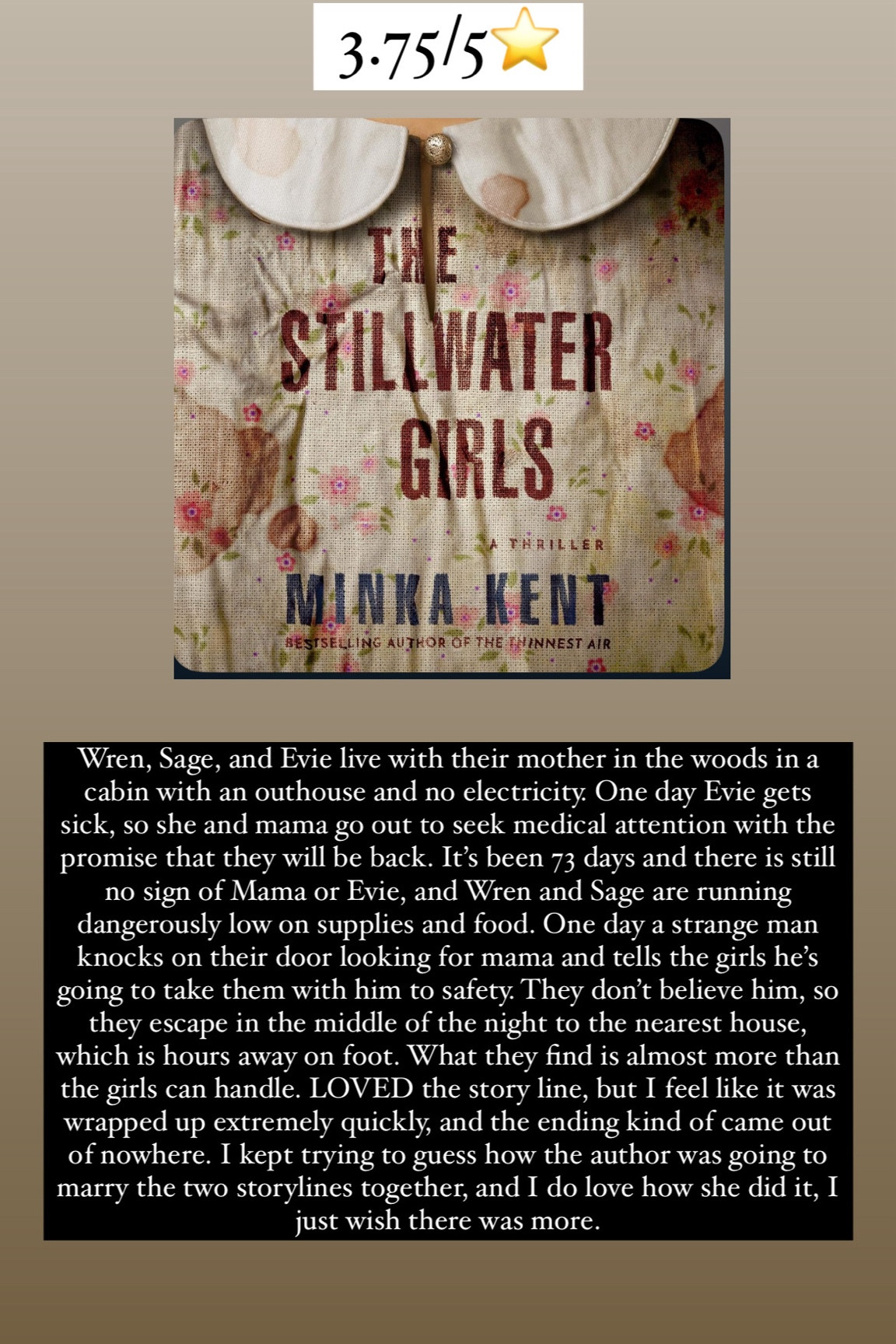 100. Stillwater Girls by Minka Kent :: 3.75/5⭐️ Wren, Sage, and Evie live with their mother in the woods in a cabin with an outhouse and no electricity. One day Evie gets sick, so she and mama go out to seek medical attention with the promise that they will be back. It’s been 73 days and there is still no sign of Mama or Evie, and Wren and Sage are running dangerously low on supplies and food. One day a strange man knocks on their door looking for mama and tells the girls he’s going to take them with him to safety. They don’t believe him, so they escape in the middle of the night to the nearest house, which is hours away on foot. What they find is almost more than the girls can handle. LOVED the story line, but I feel like it was wrapped up extremely quickly, and the ending kind of came out of nowhere. I kept trying to guess how the author was going to marry the two storylines together, and I do love how she did it, I just wish there was more. 


#LTKTravel #LTKHome