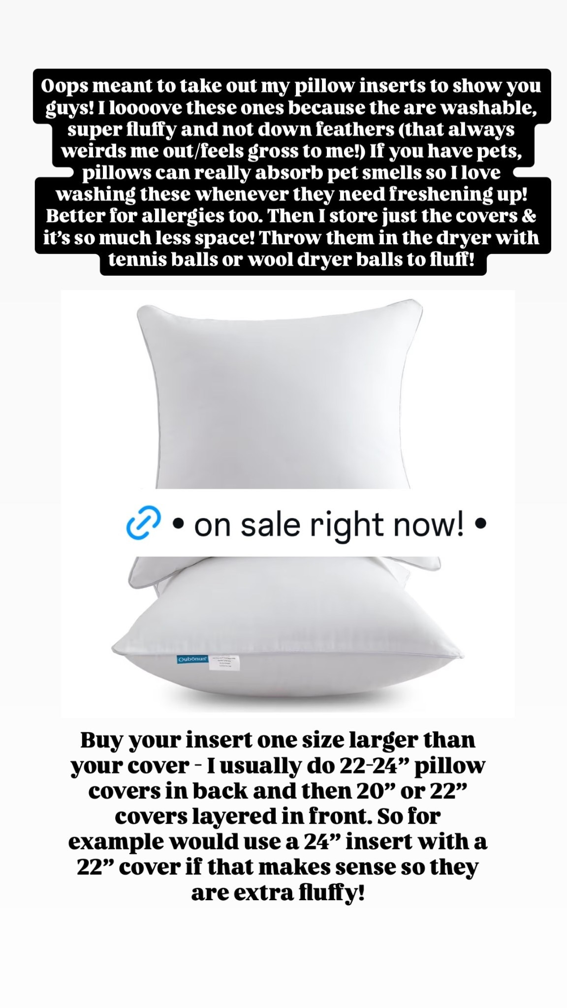 Oops meant to take out my pillow inserts to show you guys! I loooove these ones because the are washable, super fluffy and not down feathers (that always weirds me out/feels gross to me!) If you have pets, pillows can really absorb pet smells so I love washing these whenever they need freshening up! Better for allergies too. Then I store just the covers & it’s so much less space! Throw them in the dryer with tennis balls or wool dryer balls to fluff!  Buy your insert one size larger than your cover - I usually do 22-24” pillow covers in back and then 20” or 22” covers layered in front. So for example would use a 24” insert with a 22” cover if that makes sense so they are extra fluffy!