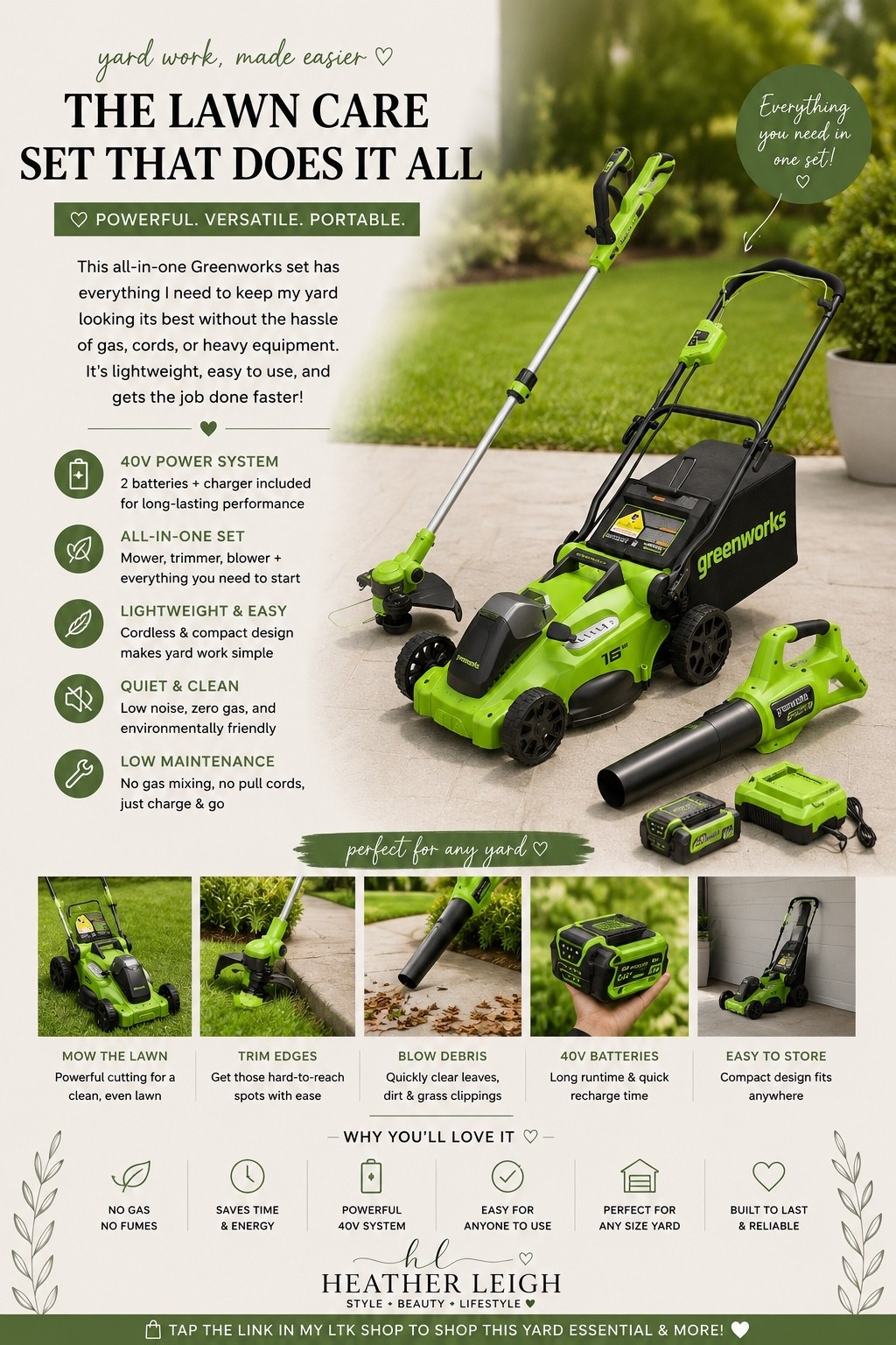 Making yard work way less intimidating lately 🌿✨
I’ve been loving this Greenworks cordless lawn care set because it has EVERYTHING in one — mower, blower, trimmer, batteries, and charger. Lightweight, easy to use, and no gas or cords to deal with 🙌

Perfect for keeping the yard looking clean without spending all day outside doing it.

✔️ Cordless convenience
✔️ Lightweight & easy to store
✔️ Quiet but powerful
✔️ Batteries included

Adulting but make it aesthetic 💚

#LTKhome #AmazonFinds #Greenworks #YardWork #HomeEssentials #OutdoorLiving #CordlessTools #HomeFavorites #HeatherLeigh #LTKStyle