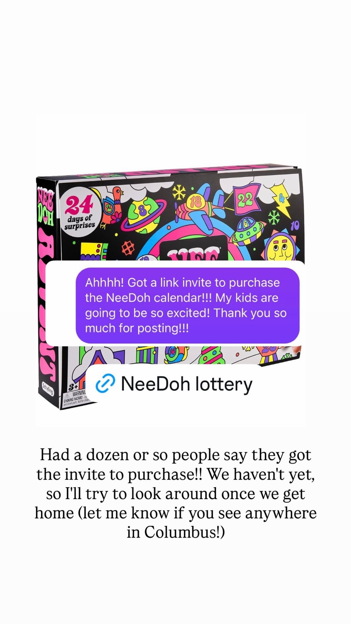 We’ve had some followers tell us they got into the NeeDoh lottery! This is for their advent calendar, which is in extremely high demand. This link will take you to their Amazon page to request an invite into their lottery. If you have a kid, tween, or teen (or adult for that matter!) who loves squishies, this makes a great gift.

#LTKKids #LTKmomlife
