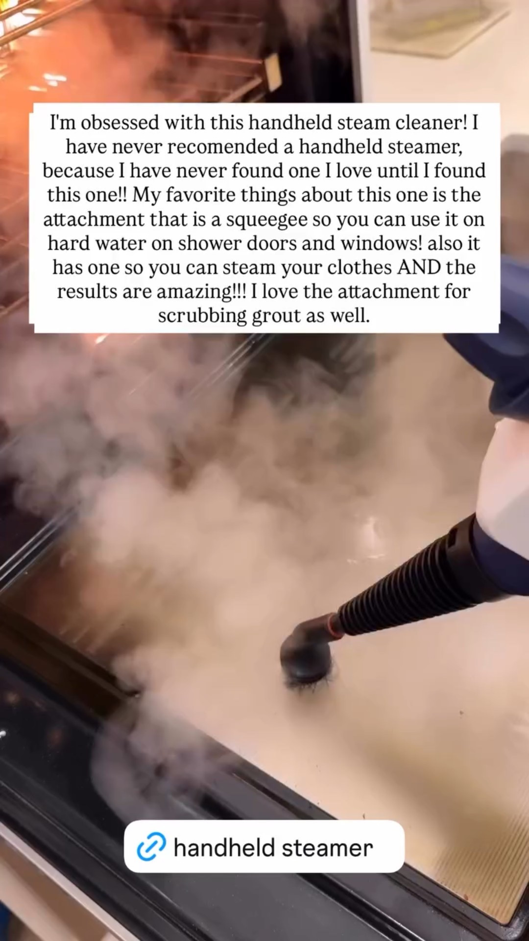 I'm obsessed with this handheld steam cleaner! I have never recomended a handheld steamer, because I have never found one I love until I found this one!! My favorite things about this one is the attachment that is a squeegee so you can use it on hard water on shower doors and windows! also it has one so you can steam your clothes AND the results are amazing!!! I love the attachment for scrubbing grout as well.