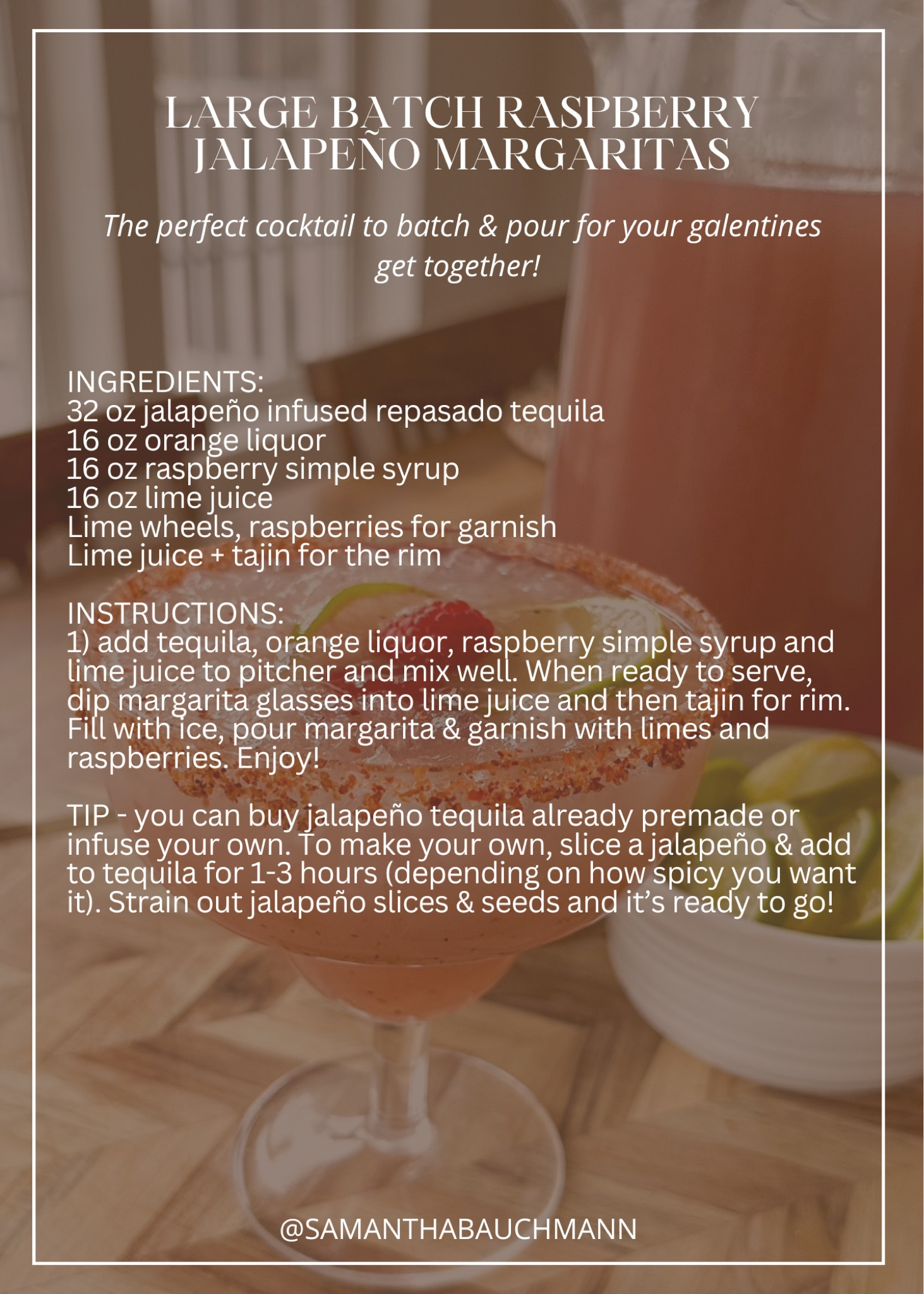LARGE BATCH RASPBERRY JALAPEÑO MARGARITAS // the perfect cocktail to batch & pour for your galentines get together! 

INGREDIENTS:
32 oz jalapeño infused repasado tequila 
16 oz orange liquor 
16 oz raspberry simple syrup
16 oz lime juice
Lime wheels, raspberries for garnish
Lime juice + tajin for the rim

INSTRUCTIONS:
1) add tequila, orange liquor, raspberry simple syrup and lime juice to pitcher and mix well. When ready to serve, dip margarita glasses into lime juice and then tajin for rim. Fill with ice, pour margarita & garnish with limes and raspberries. Enjoy! 

TIP - you can buy jalapeño tequila already premade or infuse your own. To make your own, slice a jalapeño & add to tequila for 1-3 hours (depending on how spicy you want it). Strain out jalapeño slices & seeds and it’s ready to go! 

#LTKSeasonal #LTKparties