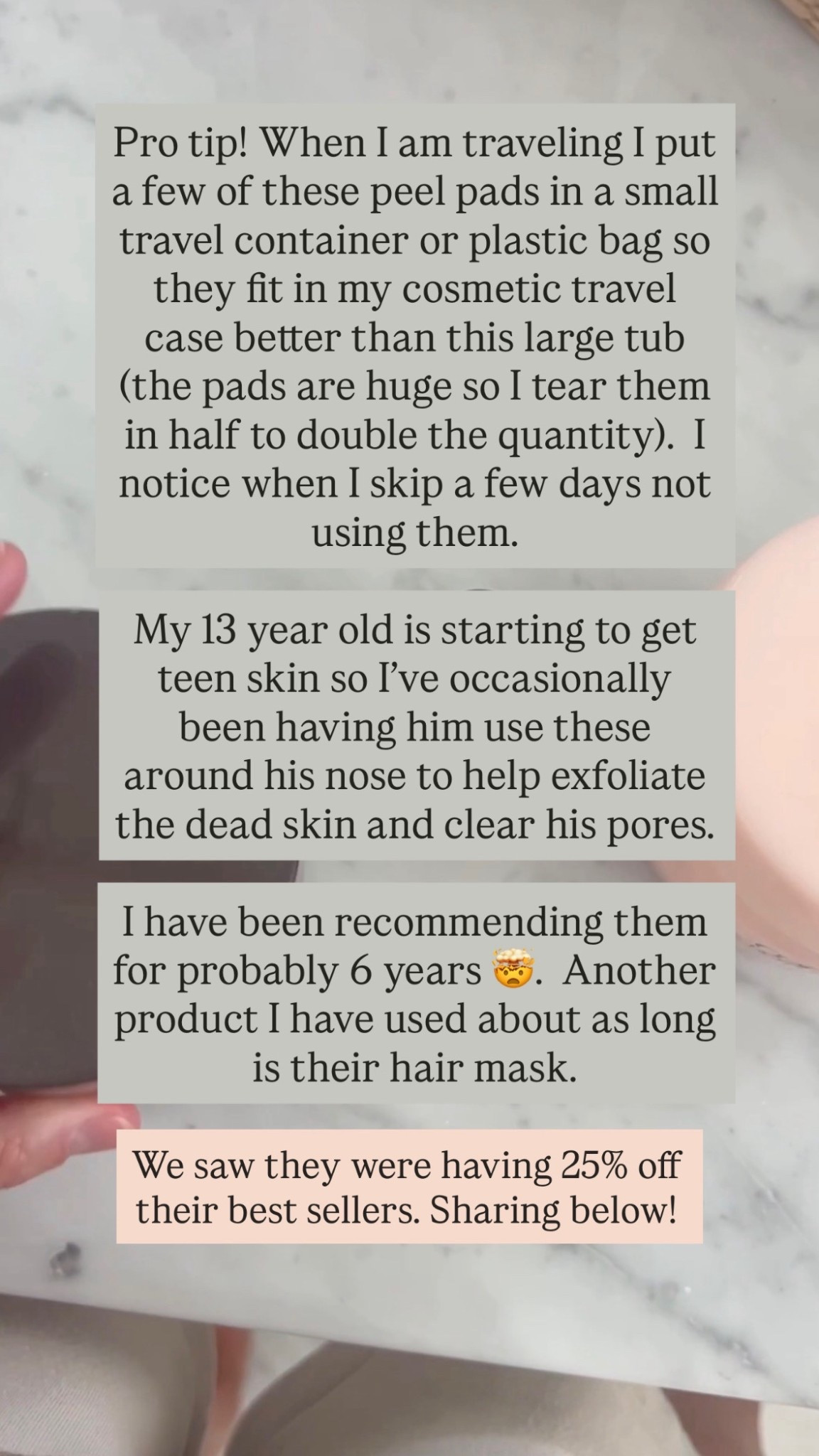 Pro tip! When I am traveling I put a few of these peel pads in a small travel container or plastic bag so they fit in my cosmetic travel case better than this large tub (the pads are huge so I tear them in half to double the quantity).  I notice when I skip a few days not using them. 

My 13 year old is starting to get teen skin so I’ve occasionally been having him use these around his nose to help exfoliate the dead skin and clear his pores.  

I have been recommending them for probably 6 years 🤯.  Another product I have used about as long is their hair mask.

We saw they were having 25% off their best sellers. Sharing below!

#LTKstorytime #LTKOver40 #LTKBeauty