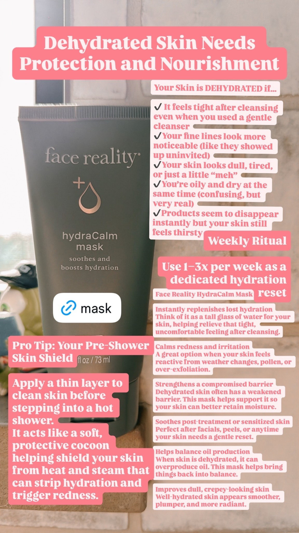 Dehydrated Skin Needs 
Protection and Nourishment Face Reality HydraCalm Mask

Instantly replenishes lost hydration
Think of it as a tall glass of water for your skin, helping relieve that tight, uncomfortable feeling after cleansing.

Calms redness and irritation
A great option when your skin feels reactive from weather changes, pollen, or over-exfoliation.

Strengthens a compromised barrier
Dehydrated skin often has a weakened barrier. This mask helps support it so your skin can better retain moisture.

Soothes post-treatment or sensitized skin
Perfect after facials, peels, or anytime your skin needs a gentle reset.

Helps balance oil production
When skin is dehydrated, it can overproduce oil. This mask helps bring things back into balance.

Improves dull, crepey-looking skin
Well-hydrated skin appears smoother, plumper, and more radiant. Pro Tip: Your Pre-Shower Skin Shield

Apply a thin layer to clean skin before stepping into a hot shower.
It acts like a soft, protective cocoon helping shield your skin from heat and steam that can strip hydration and trigger redness. Your Skin is DEHYDRATED if…

✔️ It feels tight after cleansing even when you used a gentle cleanser
✔️Your fine lines look more noticeable (like they showed up uninvited)
✔️Your skin looks dull, tired, or just a little “meh”
✔️You’re oily and dry at the same time (confusing, but very real)
✔️Products seem to disappear instantly but your skin still feels thirsty Weekly Ritual 

Use 1–3x per week as a dedicated hydration reset
