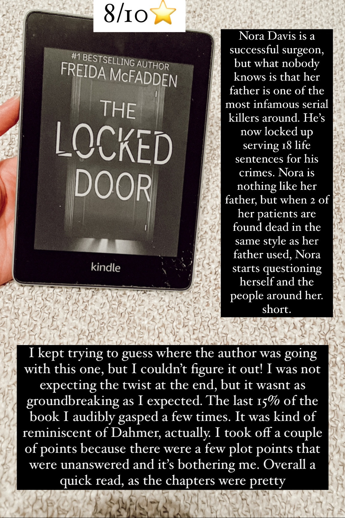 3. The Locked Door by Freida McFadden :: 8/10⭐️. Nora Davis is a successful surgeon, but what nobody knows is that her father is one of the most infamous serial killers around. He’s now locked up serving 18 life sentences for his crimes. Nora is nothing like her father, but when 2 of her patients are found dead in the same style as her father used, Nora starts questioning herself and the people around her. I kept trying to guess where the author was going with this one, but I couldn’t figure it out! I was not expecting the twist at the end, but it wasnt as groundbreaking as I expected. The last 15% of the book I audibly gasped a few times. It was kind of reminiscent of Dahmer, actually. I took off a couple of points because there were a few plot points that were unanswered and it’s bothering me. Overall a quick read, as the chapters were pretty short. 

book / thrillers / romance / travel book / good reads / booktok books / book recommendations / on my bookshelf / kindle books / audio books / kindle girlie / kindle unlimited / amazon books / amazon reads / amazon readers / reading / reading must haves / trending books / kindle accessories / books accessories / books

#LTKtravel #LTKhome