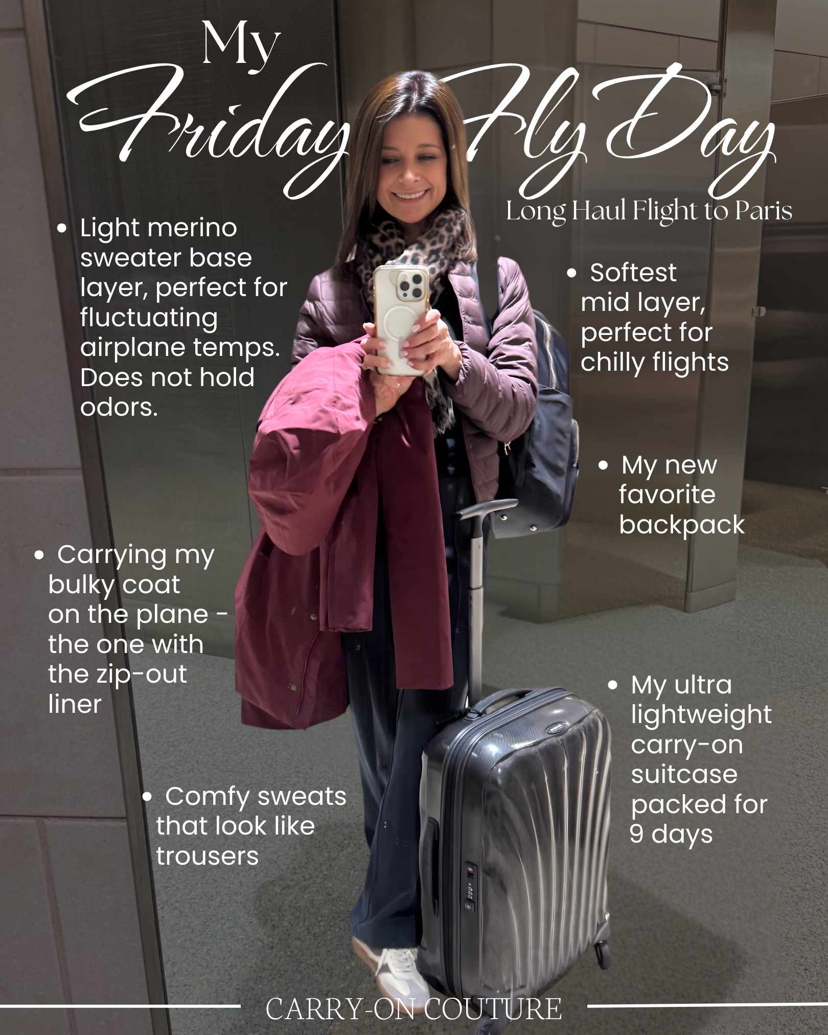 Friday Fly-Day, my favorite day of the week, when we celebrate our love for travel and cute outfits!⁣⁣

Here’s a peek at what I wore on my long haul flight to Paris…

A lightweight merino sweater top base layer - merino is naturally temperature regulating and it does not hold odors!  I am prone to itch with wool, but this one is very comfortable with NO ITCH!

My mid-layer is a high-performance, packable essential that uses advanced fiber technology to deliver feather-free warmth.  It’s soft, cozy, ultra-light and, unfortunately, limited in availability at this time…but it’s a staple for the brand Uniqlo, and it’s sure to be restocked for the next cold weather season.

The pants - feel like sweats, look like trousers!  

That bulky coat turned out to be a real winner on this unpredicatable weather trip. It’s really three coats in one: a waterproof, windproof outer shell, a zip-out down liner you can wear solo as a mid-length puffer, or wear both together for the perfect combination of dry and toasty.  (Currently available in four colors…but the raspberry is no longer available.)

The sneakers were great for all day walking…as many as 25,000 steps on many days!

I’m really loving my new backpack.  It looks beautiful and elevated.  It holds it’s shape and fits under the seat in front of you on the plane.

And last, but not least, I never leave home without my ultra-lightweight carry-on suitcase.