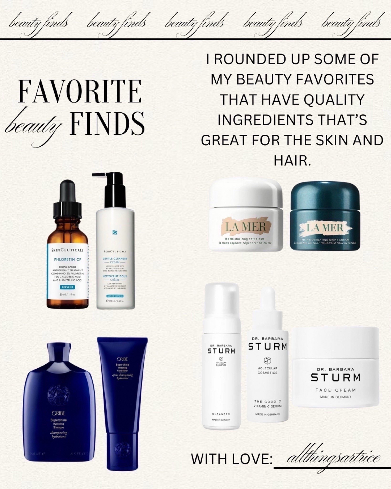 Favorite Beauty Finds


#beauty #skincare #skin #face #cleanser #moisturizer #oil #vitaminc #serum #shampoo #conditioner #oribe #skinceuticals #drbarbarasturm #sturm #lamer #bluemercury #dailyfinds #luxury #highend #gifts #MothersDay #allthingsartrice


#LTKFindsUnder100
#LTKGiftGuide 
#liketkit #LTKBeauty #LTKmorningroutine #LTKselfcare

#LTKgrwm #LTKmorningroutine #LTKMothersDay
