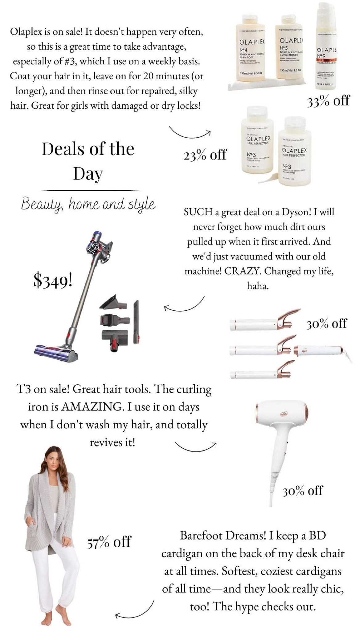 Deals of the day: Try codes “OFFER” for $15 off or “HELLO10” for $10 off. Sale for the next 48 hours!

♥️ Olaplex is on sale! It doesn't happen very often, so this is a great time to take advantage, especially of #3, which I use on a weekly basis. Coat your hair in it, leave on for 20 minutes (or longer), and then rinse out for repaired, silky hair. Great for girls with damaged or dry locks! 

♥️ SUCH a great deal on a Dyson! I will never forget how much dirt ours pulled up when it first arrived. And we'd just vacuumed with our old machine! CRAZY. Changed my life, haha. 

♥️ T3 on sale! Great hair tools. The curling iron is AMAZING. I use it on days when I don't wash my hair, and totally revives it! 

♥️ Barefoot Dreams! I keep a BD cardigan on the back of my desk chair at all times. Softest, coziest cardigans of all time—and they look really chic, too! The hype checks out.

#LTKbeauty #LTKsalealert #LTKhome