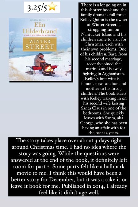 42. Winter Street by Elin Hilderbrand :: 3.25/5⭐️. There is a lot going on in this shorter book and the family drama is full force. Kelley Quinn is the owner of Winter Street, a struggling Inn on Nantucket Island and his children come to visit for Christmas, each with their own problems. One of his children, Bart, from his second marriage, recently joined the marines and is away fighting in Afghanistan. Kelley’s first wife is a famous news anchor, and mother to his first 3 children. The book starts with Kelley walking in on his second wife kissing Santa Claus in one of the bedrooms. She quickly leaves with Santa, aka George, who she has been having an affair with for the past 12 years. The story takes place over about 3 days right around Christmas time. I had no idea where the story was going. While the questions were answered at the end of the book, it definitely left room for part 2. Some parts felt like a hallmark movie to me. I think this would have been a better story for December, but it was a take it or leave it book for me. Published in 2014, I already feel like it didn’t age well. 

book / thrillers / romance / travel book / good reads / booktok books / book recommendations / on my bookshelf / kindle books / audio books / kindle girlie / kindle unlimited / amazon books / amazon reads / amazon readers / reading / reading must haves / trending books / books


#LTKhome #LTKtravel