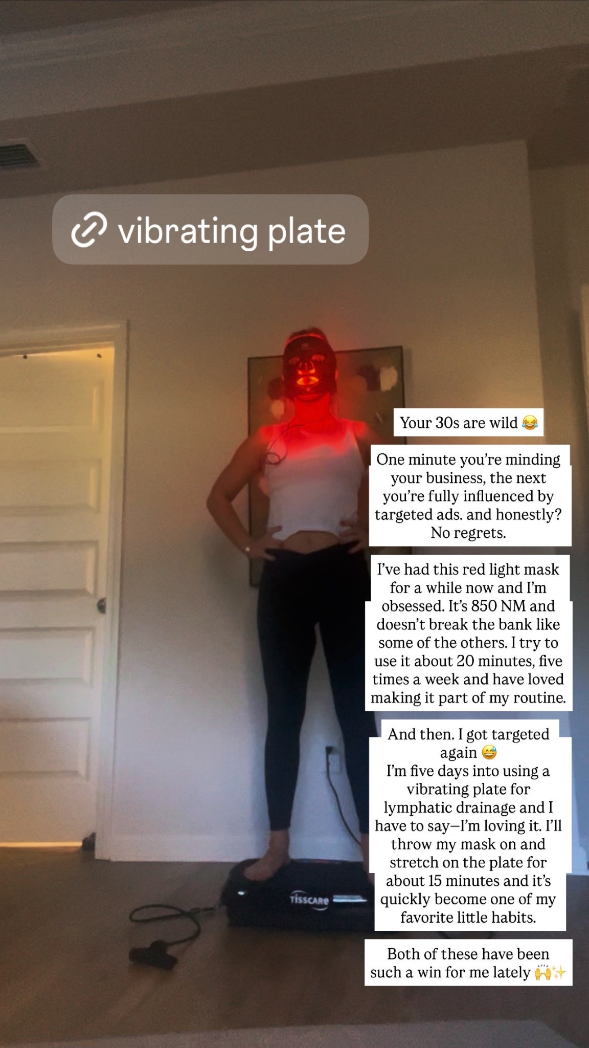 Your 30s are wild 😂

One minute you’re minding your business, the next you’re fully influenced by targeted ads… and honestly? No regrets.

I’ve had this red light mask for a while now and I’m obsessed. It’s 850 NM and doesn’t break the bank like some of the others. I try to use it about 20 minutes, five times a week and have loved making it part of my routine.

And then… I got targeted again 😅
I’m five days into using a vibrating plate for lymphatic drainage and I have to say—I’m loving it. I’ll throw my mask on and stretch on the plate for about 15 minutes and it’s quickly become one of my favorite little habits.

Both of these have been such a win for me lately 🙌✨

#LTKBeauty #LTKfitnessgoals #LTKmomlife