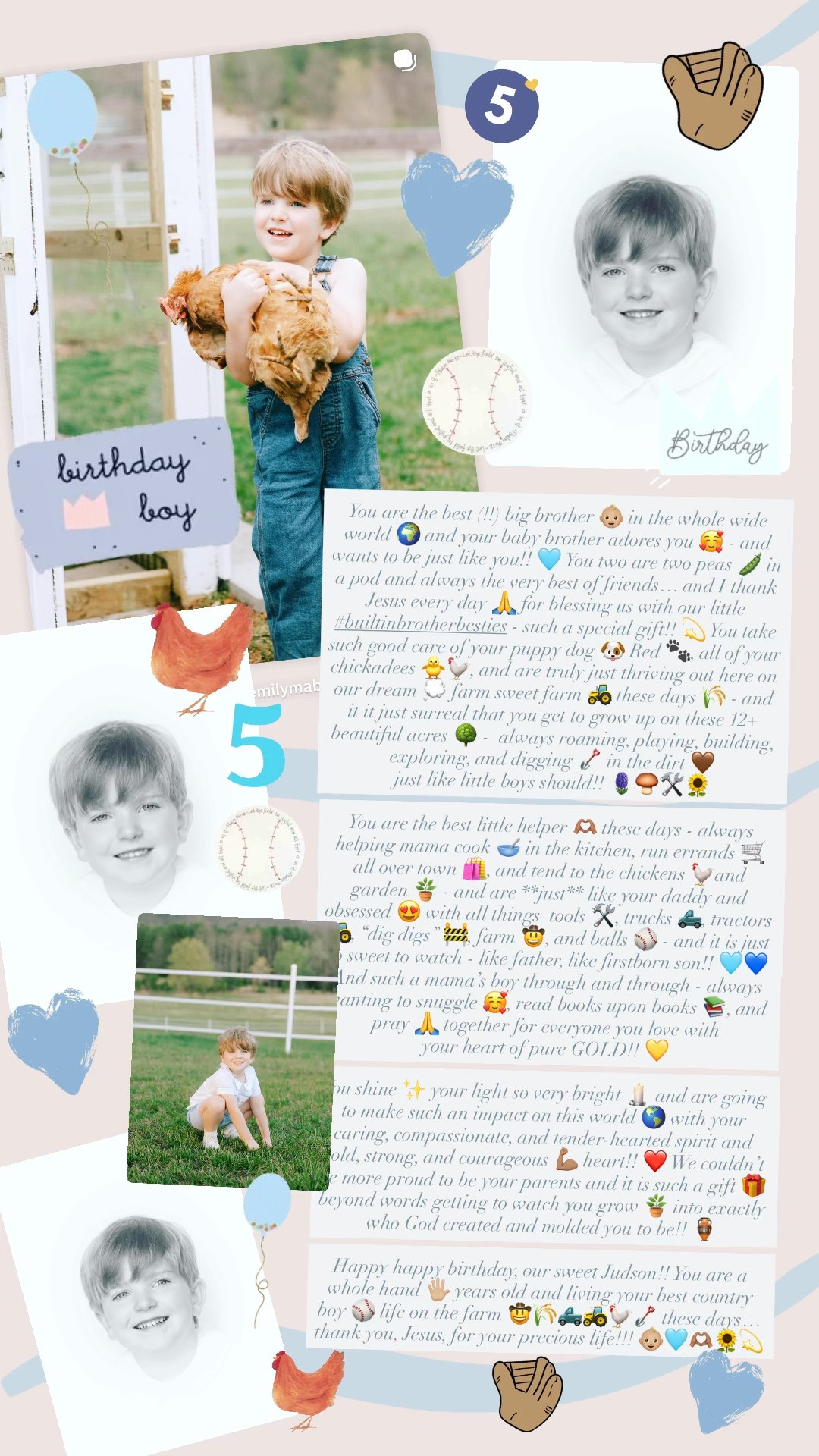 You are the best (!!) big brother 👶🏼 in the whole wide world 🌍 and your baby brother adores you 🥰 - and wants to be just like you!! 🩵 You two are two peas 🫛 in a pod and always the very best of friends… and I thank Jesus every day 🙏 for blessing us with our little #builtinbrotherbesties - such a special gift!! 💫 You take such good care of your puppy dog 🐶 Red 🐾, all of your chickadees 🐥🐓, and are truly just thriving out here on our dream 💭 farm sweet farm 🚜 these days 🌾 - and it it just surreal that you get to grow up on these 12+ beautiful acres 🌳 -  always roaming, playing, building, exploring, and digging 🪏 in the dirt 🤎 just like little boys should!! 🪻🍄‍🟫🛠️🌻

You are the best little helper 🫶🏽 these days - always helping mama cook 🥣 in the kitchen, run errands 🛒 all over town 🛍️, and tend to the chickens 🐓and garden 🪴 - and are **just** like your daddy and obsessed 😍 with all things  tools 🛠️, trucks 🛻, tractors 🚜, “dig digs” 🚧, farm 🤠, and balls ⚾️ - and it is just so sweet to watch - like father, like firstborn son!! 🩵💙 And such a mama’s boy through and through - always wanting to snuggle 🥰, read books upon books 📚, and pray 🙏 together for everyone you love with your heart of pure GOLD!! 💛

You shine ✨ your light so very bright 🕯️ and are going to make such an impact on this world 🌎 with your caring, compassionate, and tender-hearted spirit and bold, strong, and courageous 💪🏽 heart!! ❤️ We couldn’t be more proud to be your parents and it is such a gift 🎁 beyond words getting to watch you grow 🪴 into exactly who God created and molded you to be!! 🏺

Happy happy birthday, our sweet Judson!! You are a whole hand 🖐🏼 years old and living your best country boy ⚾️ life on the farm 🤠🌾🛻🚜🐓🪏 these days… thank you, Jesus, for your precious life!!! 👶🏼🩵🫶🏽🌻💫