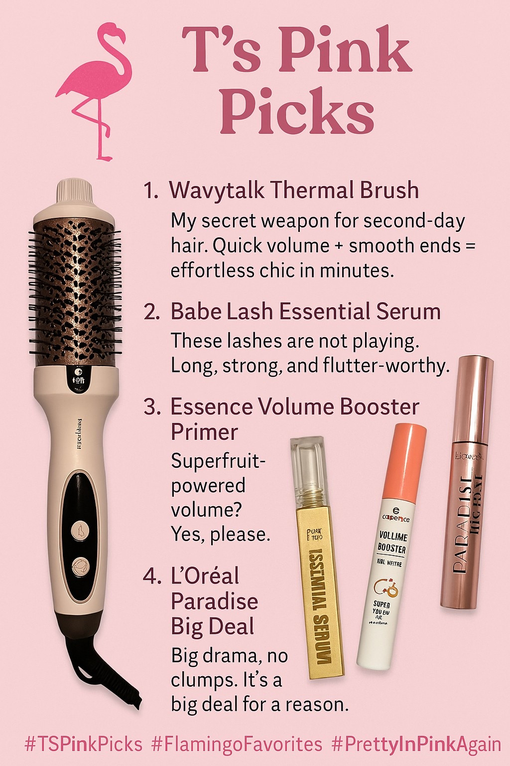 T’s Pink Picks
A little glam, a little glow-up — here’s what I’m loving this week:
	1.	Wavytalk Thermal Brush – My secret weapon for second-day hair. Quick volume + smooth ends = effortless chic in minutes.
	2.	Babe Lash Essential Serum – These lashes are not playing. Long, strong, and flutter-worthy.
	3.	Essence Volume Booster Primer – Superfruit-powered volume? Yes, please.
	4.	L’Oréal Paradise Big Deal Mascara – Big drama, no clumps. It’s a big deal for a reason.

Swipe, save, shop — your lashes and locks will thank you!

#TSPinkPicks #FlamingoFavorites #PrettyInPinkAgain #MomBeautyMustHaves #QuickBeauty #LashGoals #HotToolHack

#LTKBeauty #LTKFindsUnder50