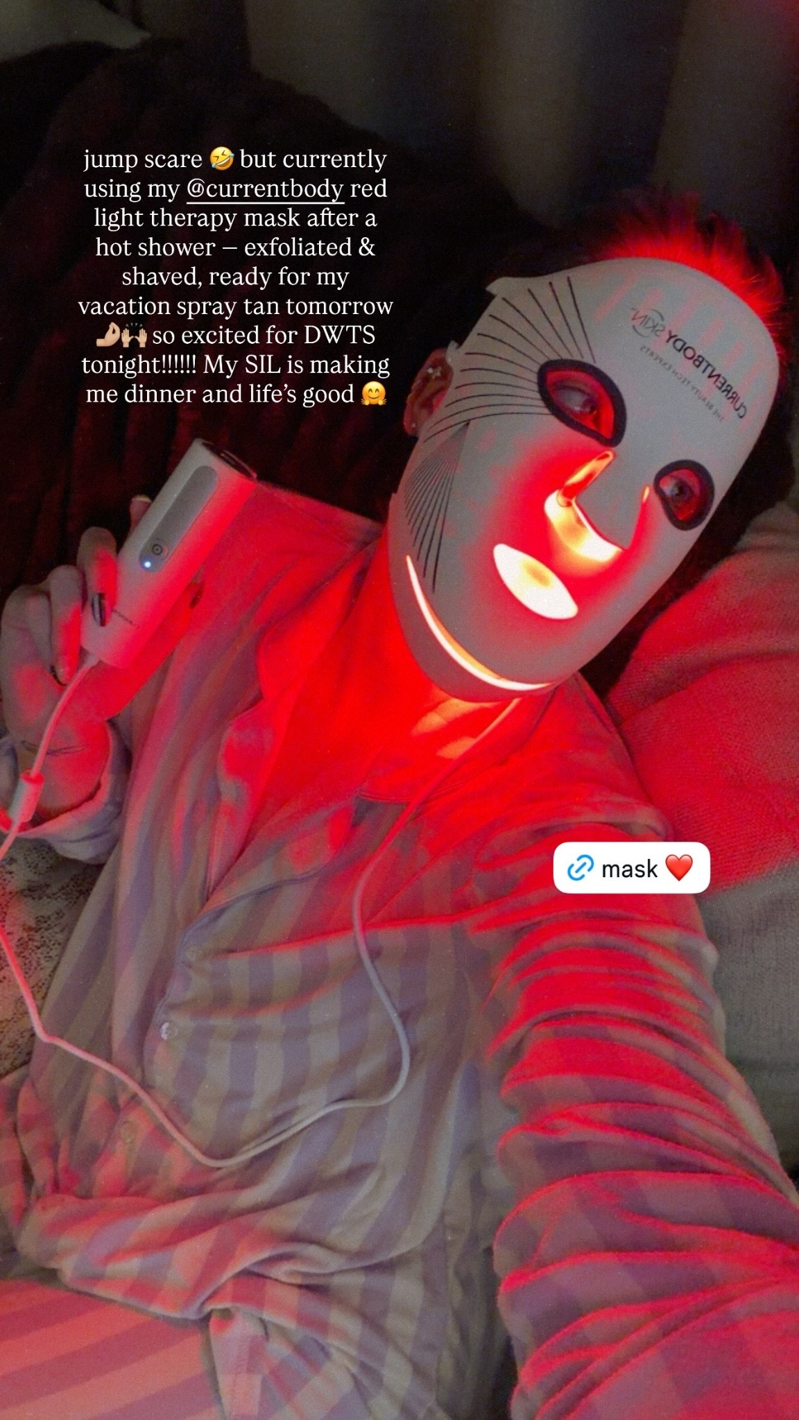 jump scare 🤣 but currently using my @currentbody red light therapy mask after a hot shower — exfoliated & shaved, ready for my vacation spray tan tomorrow 🤌🏼🙌🏼 so excited for DWTS tonight!!!!!! My SIL is making me dinner and life’s good 🤗