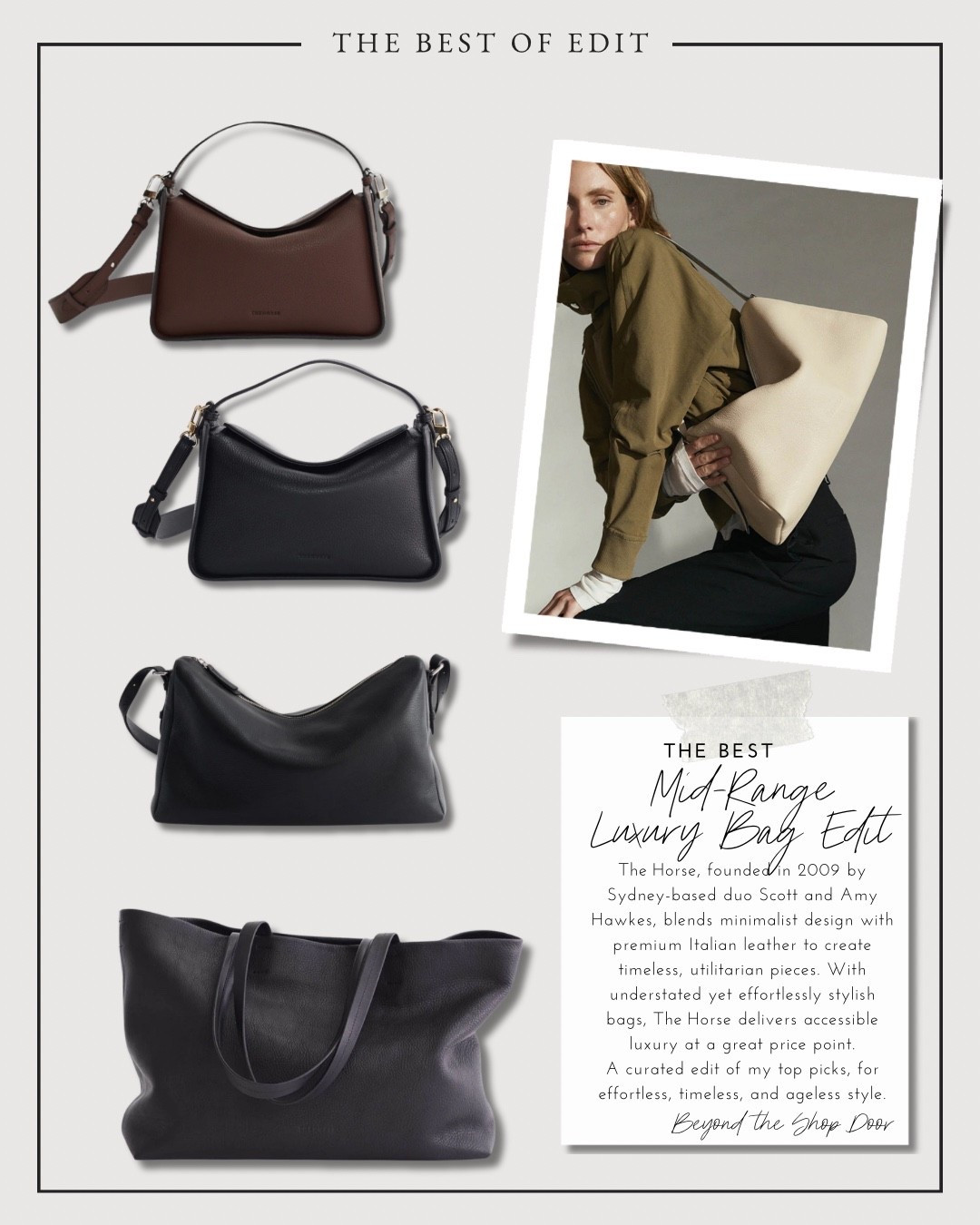 The Best Mid-Range Luxury Bag Edit - Brands You Need to Knoww

The Horse, founded in 2009 by Sydney-based duo Scott and Amy Hawkes, blends minimalist design with premium Italian leather to create timeless, utilitarian pieces. With understated yet effortlessly stylish bags, The Horse delivers accessible luxury at a great price point.

A curated edit of my top picks, for effortless, timeless, and ageless style.

#LTKOver40 #LTKItBag #LTKStyleTip