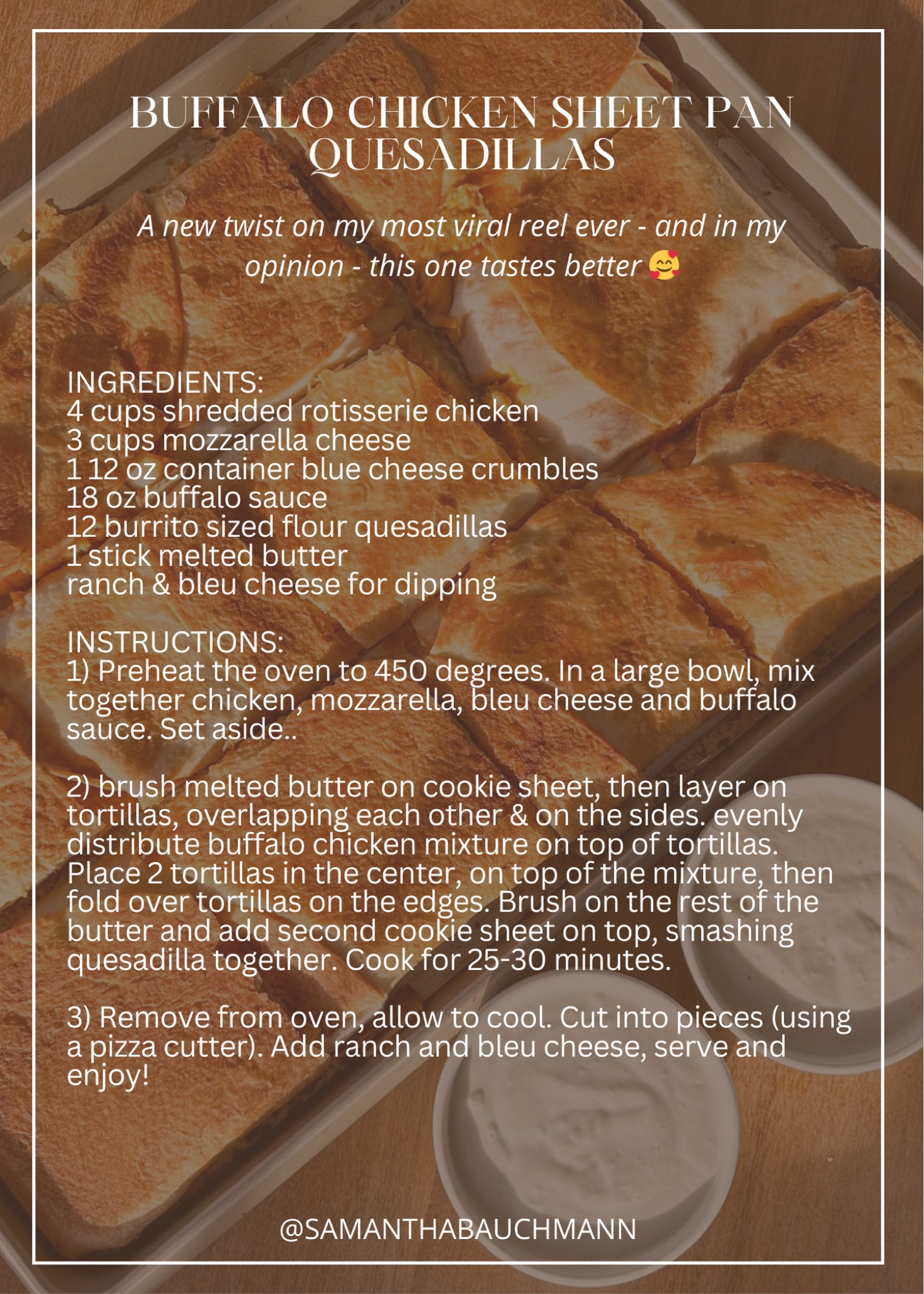 INGREDIENTS:
4 cups shredded rotisserie chicken
3 cups mozzarella cheese
1 12 oz container blue cheese crumbles
18 oz buffalo sauce
12 burrito sized flour quesadillas
1 stick melted butter
ranch & bleu cheese for dipping

INSTRUCTIONS: 
1) Preheat the oven to 450 degrees. In a large bowl, mix together chicken, mozzarella, bleu cheese and buffalo sauce. Set aside..

2) brush melted butter on cookie sheet, then layer on tortillas, overlapping each other & on the sides. evenly distribute buffalo chicken mixture on top of tortillas. Place 2 tortillas in the center, on top of the mixture, then fold over tortillas on the edges. Brush on the rest of the butter and add second cookie sheet on top, smashing quesadilla together. Cook for 25-30 minutes.

3) Remove from oven, allow to cool. Cut into pieces (using a pizza cutter). Add ranch and bleu cheese, serve and enjoy! #superbowlsunday #appetizers #buffalochicken #easyrecipe 

#LTKfamily #LTKhome #LTKparties