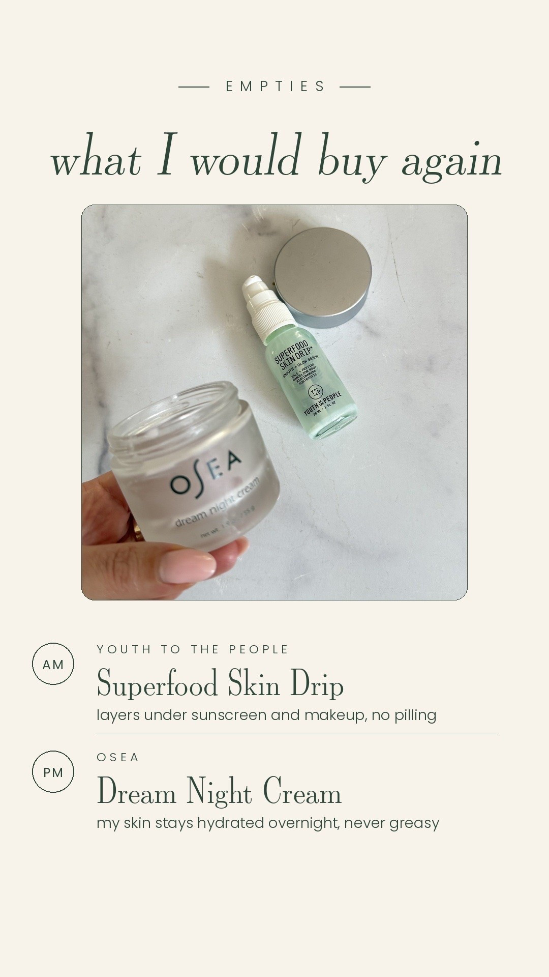 Two empties I actually finished, which basically never happens.

AM is the Youth to the People Superfood Skin Drip. It layers under sunscreen and makeup with zero pilling, which is the whole reason I kept reaching for it.

PM is the OSEA Dream Night Cream. Hydration is my biggest skin issue and this one keeps my skin hydrated overnight without ever feeling greasy.

Both are getting rebought.

#LTKmomlife #LTKmorningroutine #LTKBeauty