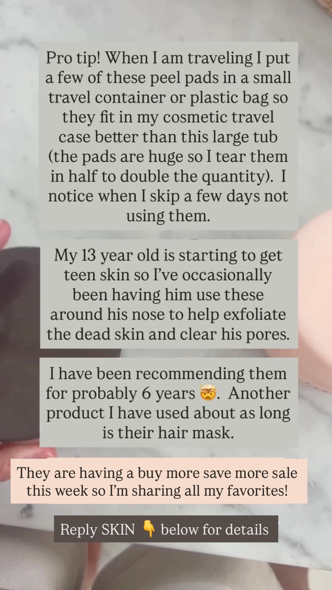 ro tip! When I am traveling I put a few of these peel pads in a small travel container or plastic bag so they fit in my cosmetic travel case better than this large tub (the pads are huge so I tear them in half to double the quantity). I notice when I skip a few days not using them. My 13 year old is starting to get teen skin so I’ve occasionally been having him use these around his nose to help exfoliate the dead skin and clear his pores. I have been recommending them for probably 6 years 🤯. 

Another product I have used about as long is their hair mask.

#LTKSaleAlert #LTKBeauty #LTKmomlife