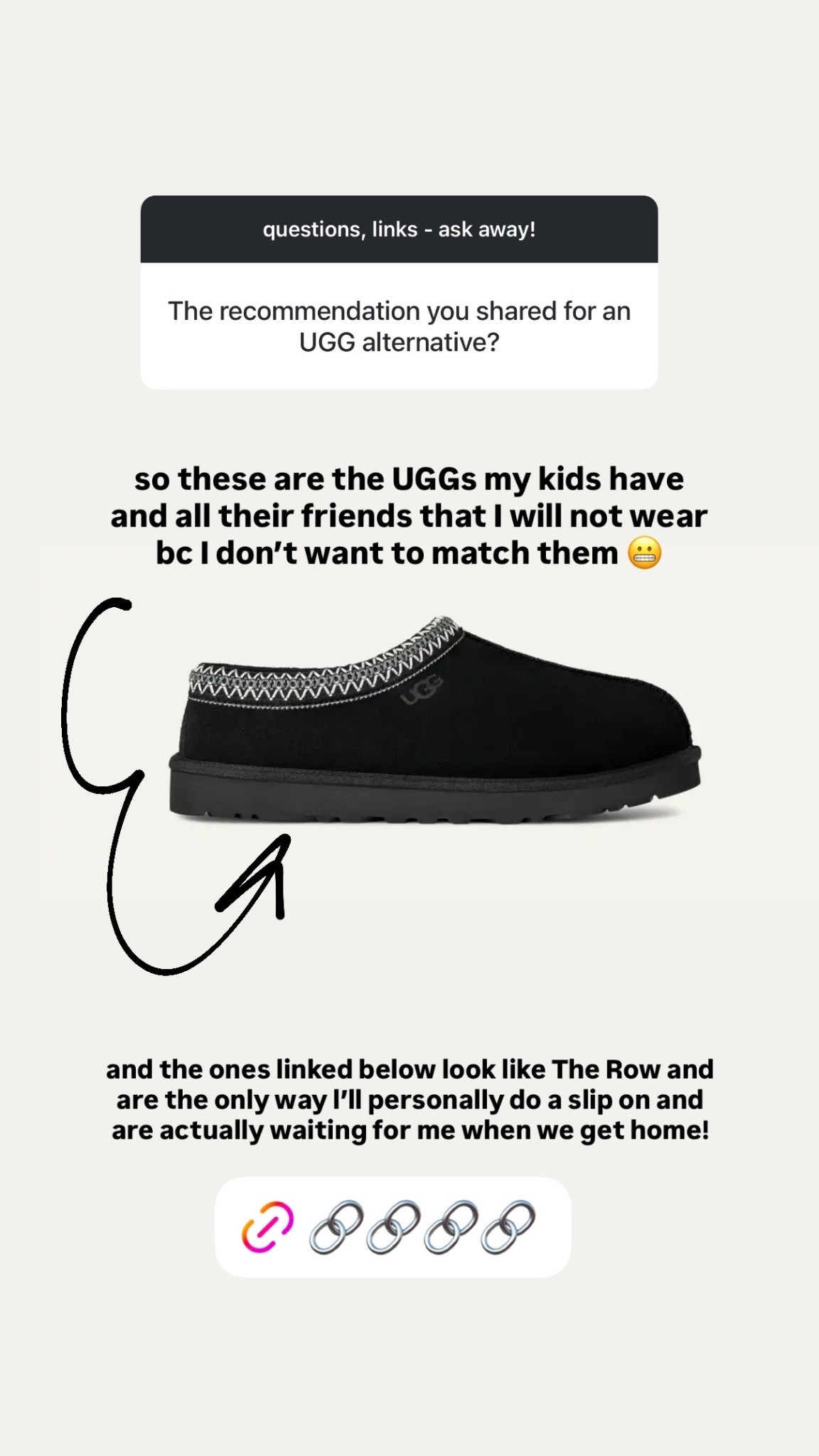 so these are the UGGs my kids have and all their friends that I will not wear bc I don’t want to match them 😬 and the ones linked below look like The Row and are the only way l’ll personally do a slip on and are actually waiting for me when we get home!