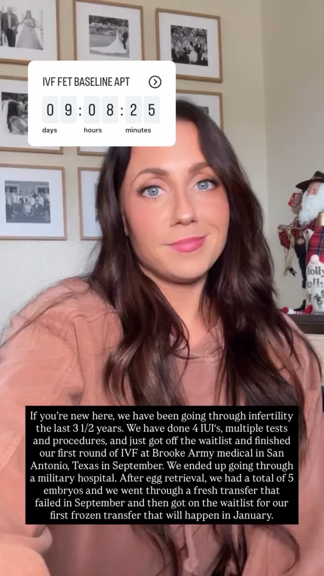 If you’re new here, we have been going through infertility the last 3 1/2 years. We have done 4 IUI‘s, multiple tests and procedures, and just got off the waitlist and finished our first round of IVF at Brooke Army medical in San Antonio, Texas in September. We ended up going through a military hospital. After egg retrieval, we had a total of 5 embryos and we went through a fresh transfer that failed in September and then got on the waitlist for our first frozen transfer that will happen in January.