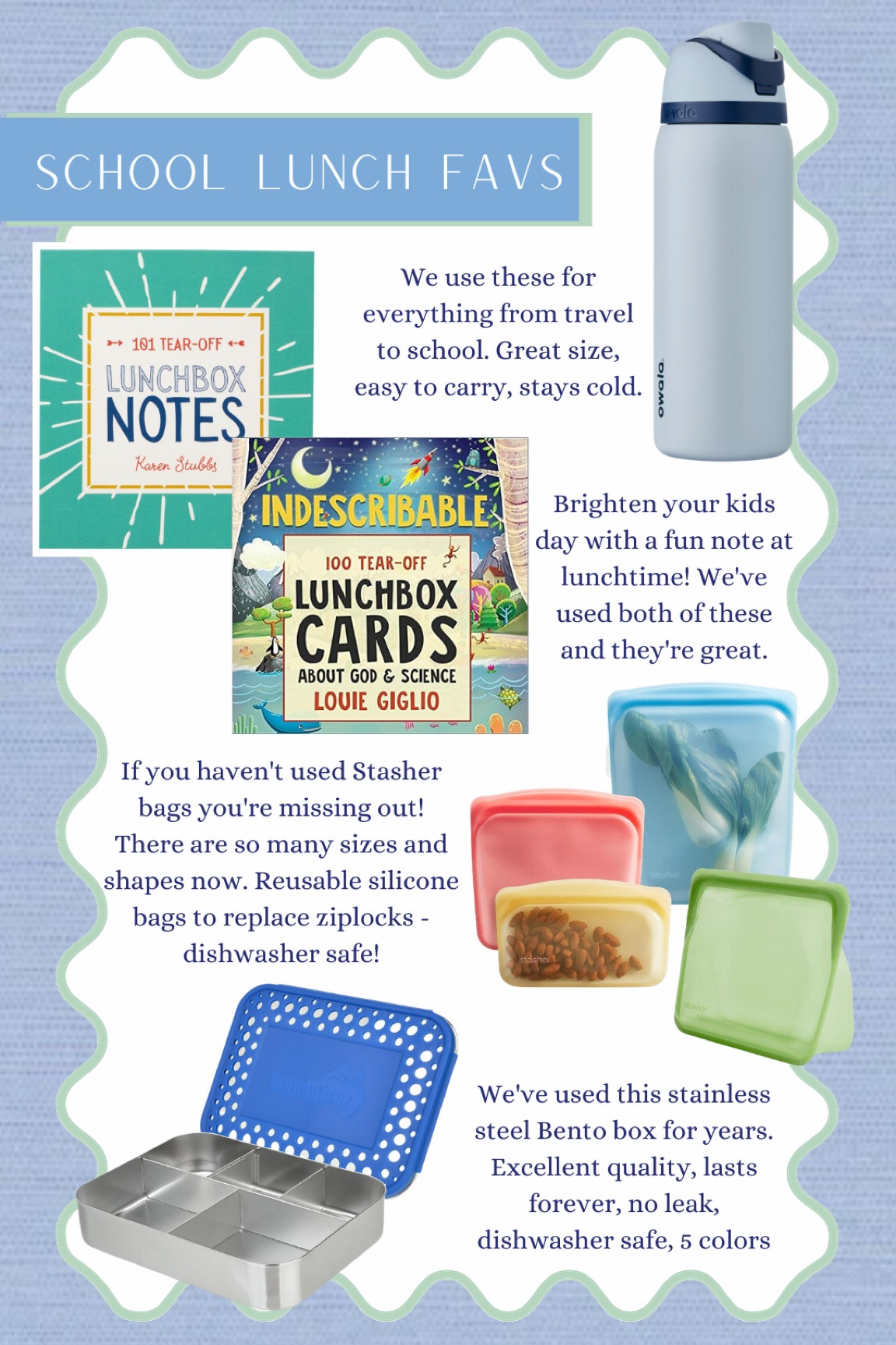 Back-to-school favorites for lunchtime.

Kids water bottle: We’ve used this for travel and school. Great quality, easy to carry, stays cold.

Lunchbox Notes: Such a fun and easy way to brighten your kids day! I love that these are uplifting and promote kindness.

Stasher Bags: These are a must for lunch. Replace ziplocks, use inside lunchbox 

Bento Box: We’ve used this stainless steel bento box for years. Excellent quality, dishwater safe, no leaks 

Kids, boys, girls, school supplies #kids #school #bts #boys 

#LTKkids #LTKunder100 #LTKBacktoSchool