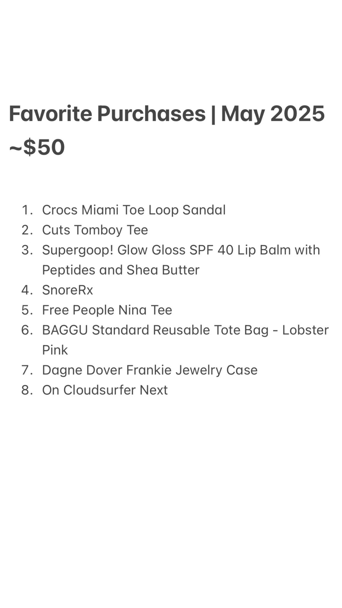 Favorite Purchases | May 2025
~$50

1. Crocs Miami Toe Loop Sandal
2. Cuts Tomboy Tee
3. Supergoop! Glow Gloss SPF 40 Lip Balm with Peptides and Shea Butter
4. SnoreRx
5. Free People Nina Tee
6. BAGGU Standard Reusable Tote Bag - Lobster Pink
7. Dagne Dover Frankie Jewelry Case 
8. On Cloudsurfer Next

#LTKStyleTip #LTKFindsUnder50 #LTKTravel