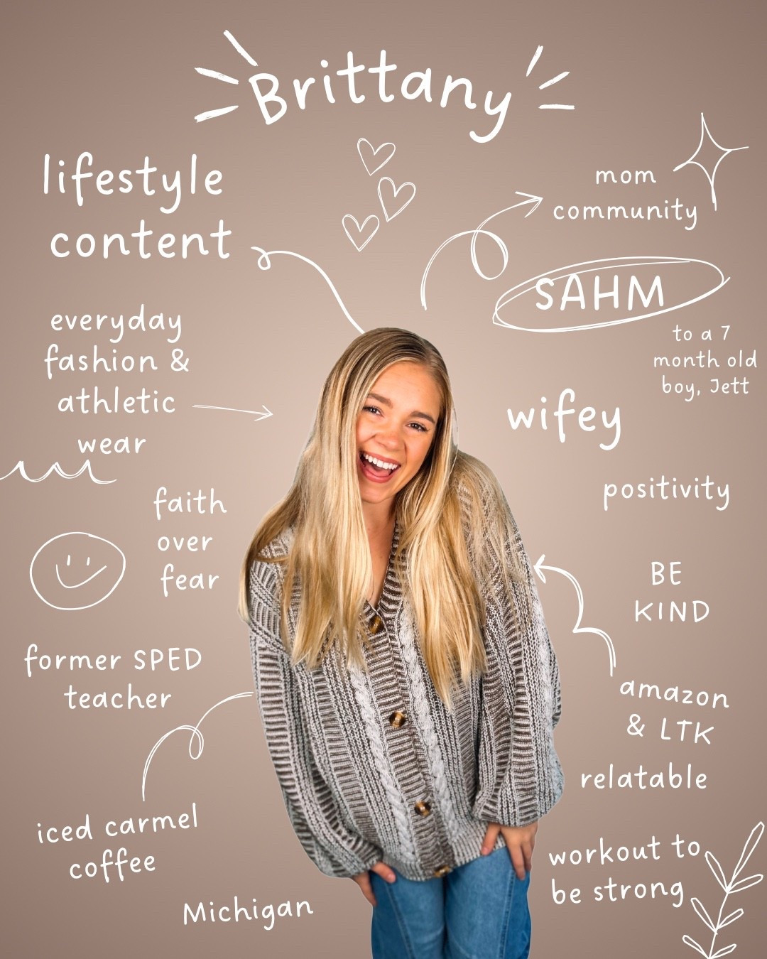 ☕Behind every caramel latte & online shopping order… there’s a mom just trying to do her best 🤎

👋🏼 Hi, I’m Brittany! I’m a Michigan girl, wifey, and a SAHM to my sweet 7-month-old boy, Jett 👶🏼✈️. 

Before motherhood, I was a SPED teacher, and now I get to share pieces of my everyday life with you!💛

Here you’ll find 👉🏼lifestyle content, everyday fashion + athletic wear, fitness ideas, and all things Amazon & LTK 🛍️. Iced caramel coffee is my love language and positivity, kindness, and faith over fear are what I try to live by. ☀️

I’m passionate about creating a space where moms (and women in general!) can feel seen, supported, and encouraged. Sending you a virtual hug! 🤗 

✨ Don’t forget to check out my LTK storefront for all my favorites & follow along here so we can stay connected! 💕

#LTKMidsize #LTKStyleTip #LTKActive