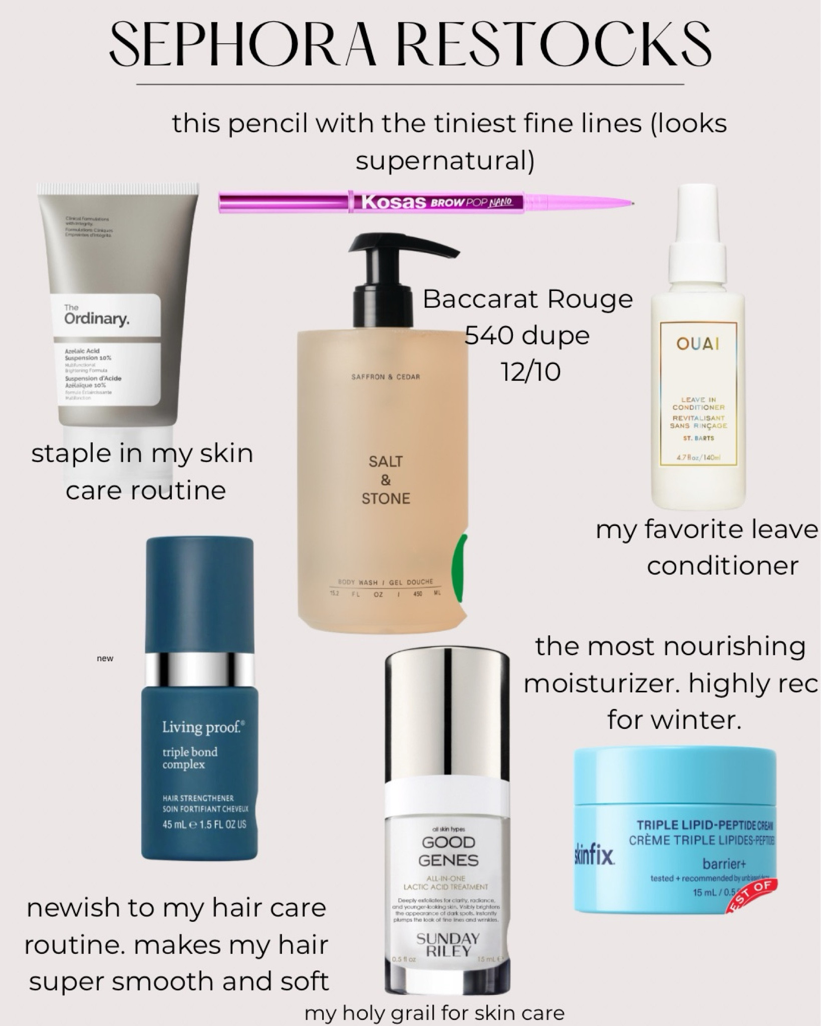 Sephora restocks. Everything I have purchased multiple times. 

This kosas brow pencil makes me tiniest lines. Supernatural looking.

The ordinary serum has been a staple in my skin care for years  

Salt and stone is very similar to Baccarat rouge 540. 12/10

Ouai leave in conditioner is my favorite. I’ve tried a lot of of them.

The living proof, triple bond repair is a newish item in my hair care routine. Makes my hair super soft and smooth.  

Sunday Riley good genes
 is my holy Grail skin care product. 

Skin FX is the most nourishing moisturizer. Highly recommend for winter months.


#LTKselfcare #LTKOver40 #LTKBeauty