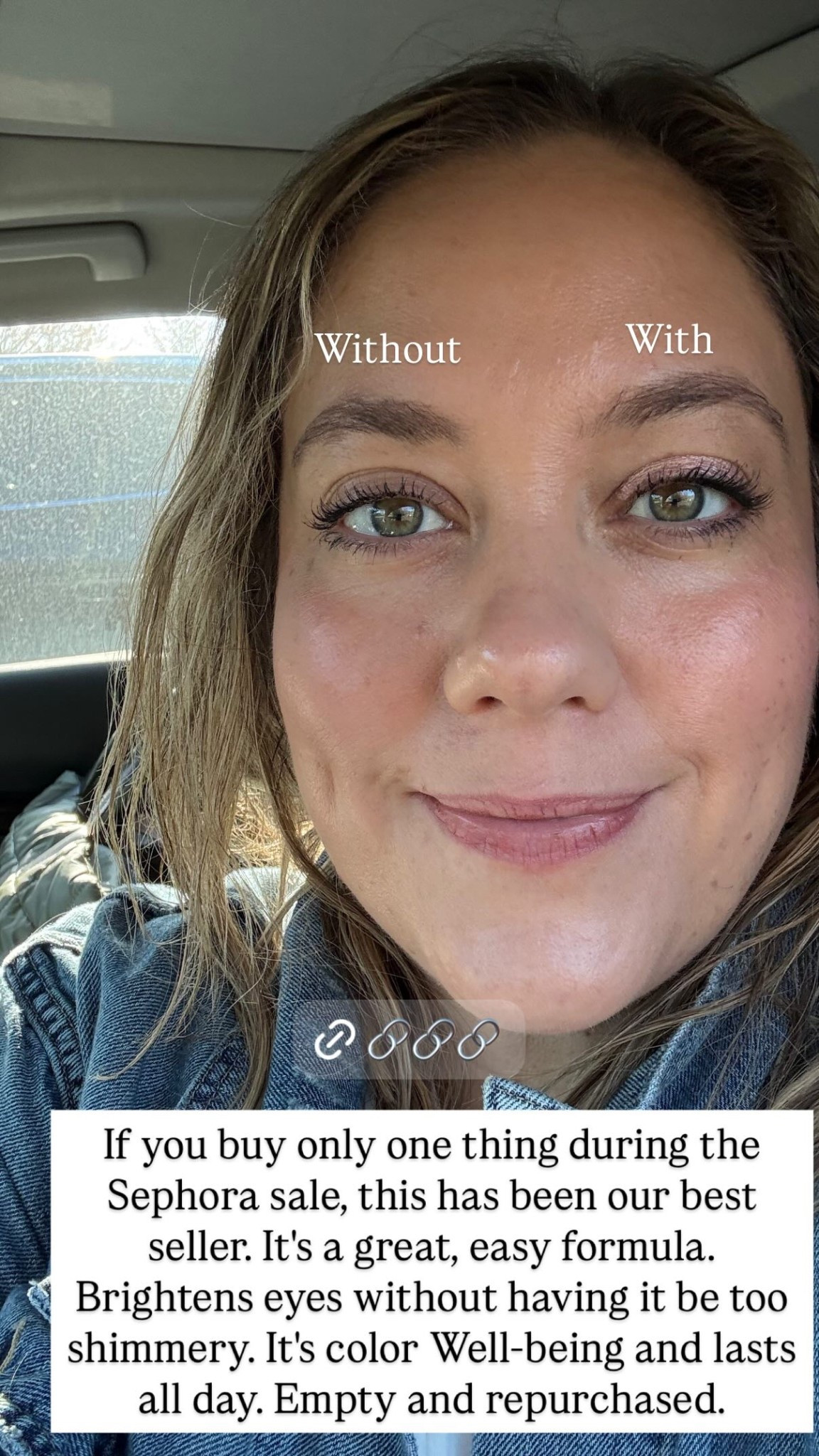 With  Without  If you buy only one thing during the Sephora sale, this has been our best seller. It's a great, easy formula. Brightens eyes without having it be too shimmery. It's color Well-being and lasts all day. Empty and repurchased. Love to pair with the Bobbi Brown eyeliner stick and smudge out! 