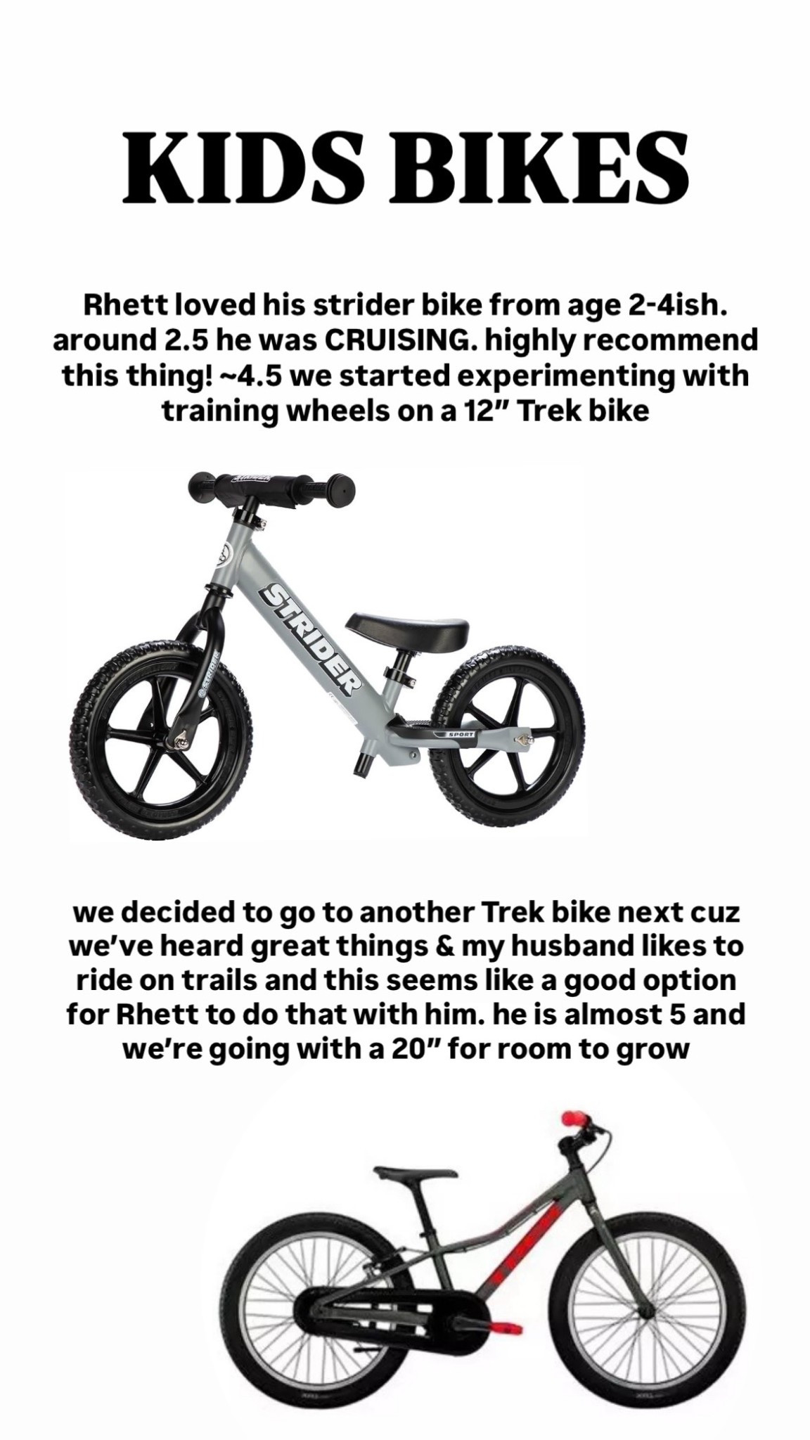 We absolutely loved the strider bike from 2-4 ish, around 4 started trying training wheels, now at ~4.5 almost 5 he’s cruising with no training wheels! His current trek is 12” and way too small, going to get a 20” for room to grow into it 

#LTKHoliday #LTKCyberWeek #LTKKids