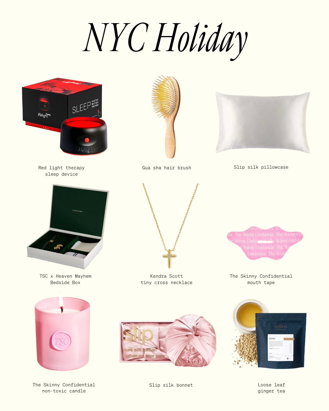 A NYC HOLIDAY:

• eucalyptus non-toxic candle 
• a tiny gold cross (wearing it here)- by @kendrascott- so chic and simple 
• gua sha hair brush 
• mouth tape as a stocking stuffer 
• TSC x HM: The Bedside Box  
• little red light to support sleep
• silk sleepcrown pillow and bonnet 
• high quality loose leaf ginger tea  

 

#LTKGiftGuide #LTKHoliday