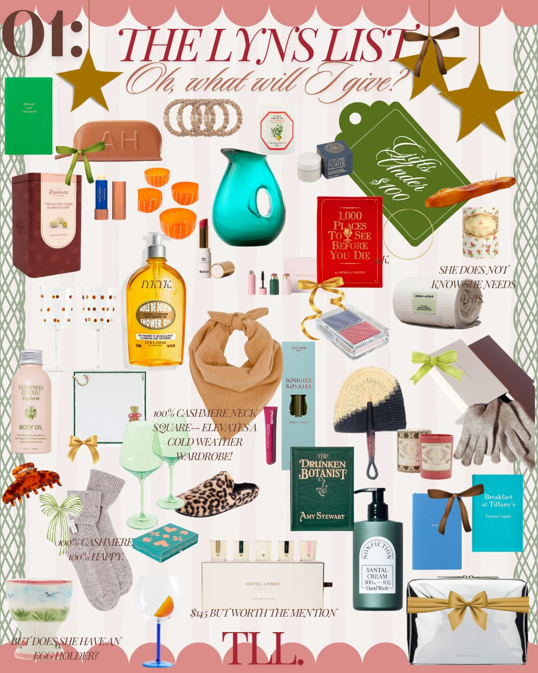 PART 1 -- GIFT GUIDE FOR YOUR LEADING LADIES - ALL UNDER $100! 

Discover thoughtful gifting inspiration with The Lyns List! 🎁✨ Perfect for everyone on your list, here’s a breakdown of some of my favorite picks:

🌟 Cashmere Neck Square for cozy, elevated winter vibes.
🌟 Drunken Botanist book by Amy Stewart – the ultimate cocktail lover’s guide.
🌟 Luxurious body care essentials like L'Occitane Almond Shower Oil and Flamingo Estate Body Oil for spa-like indulgence.
🌟 Scented sophistication from Hotel Lobby Candle Co. and Bougies Royales candles.
🌟 Stylish winter staples like leopard slippers, knitted gloves, and cashmere socks.
🌟 Bar cart must-haves, including Estelle Colored Glass Stemware and chic cocktail accessories.
🌟 Luxe home accents like Moser Glass Pitcher and playful decor finds like egg holders.
🌟 Beauty favorites: the perfect red lip from Rouge Hermès and travel-friendly skincare like Avene and Westman Atelier.
🌟 Literary classics: Breakfast at Tiffany’s for the bookworms and a travel bucket list with 1000 Places to See Before You Die.
🌟 Designer accessories, from monogrammed leather pouches to trendy hair claws.

Shop all these and more curated finds under Gifts Under $100, making it easy to give chic without breaking the bank! 🛍️🎀 

 #LTKGiftGuide #LTKHoliday #LTKSeasonal