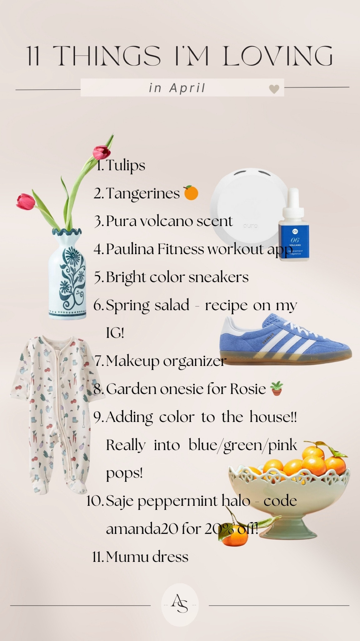 11 things I’m loving this month! 🌷

1. Tulips
2. Tangerines (I've been eating so many of them lately from the farmers market. I feel like they're so underrated?)
3. Pura volcano scent (the og Anthropologie store smell is so fresh for spring)
4, Paulina Fitness workout app (my trainer's workout app! Love her 15 minute workouts for days I'm busy running around. So good for postpartum moms)
5. Bright color sneakers
6. Spring salad (recipe on my IG!)                                                          7. Makeup organizer (been doing some spring cleaning and getting organized!)
8. Garden onesie for Rosie (this onesie just makes me happy)
9. Adding color to the house!! Really into blue/green/pink pops!
10. Saje peppermint halo (literally the best for allergy/tension headaches. code AMANDA20)
11. The Rosie dress from my Mumu collection (realizing this is my new fav easy piece to throw on for errands and still look so put together!)

#LTKhome #LTKSeasonal #LTKstyletip