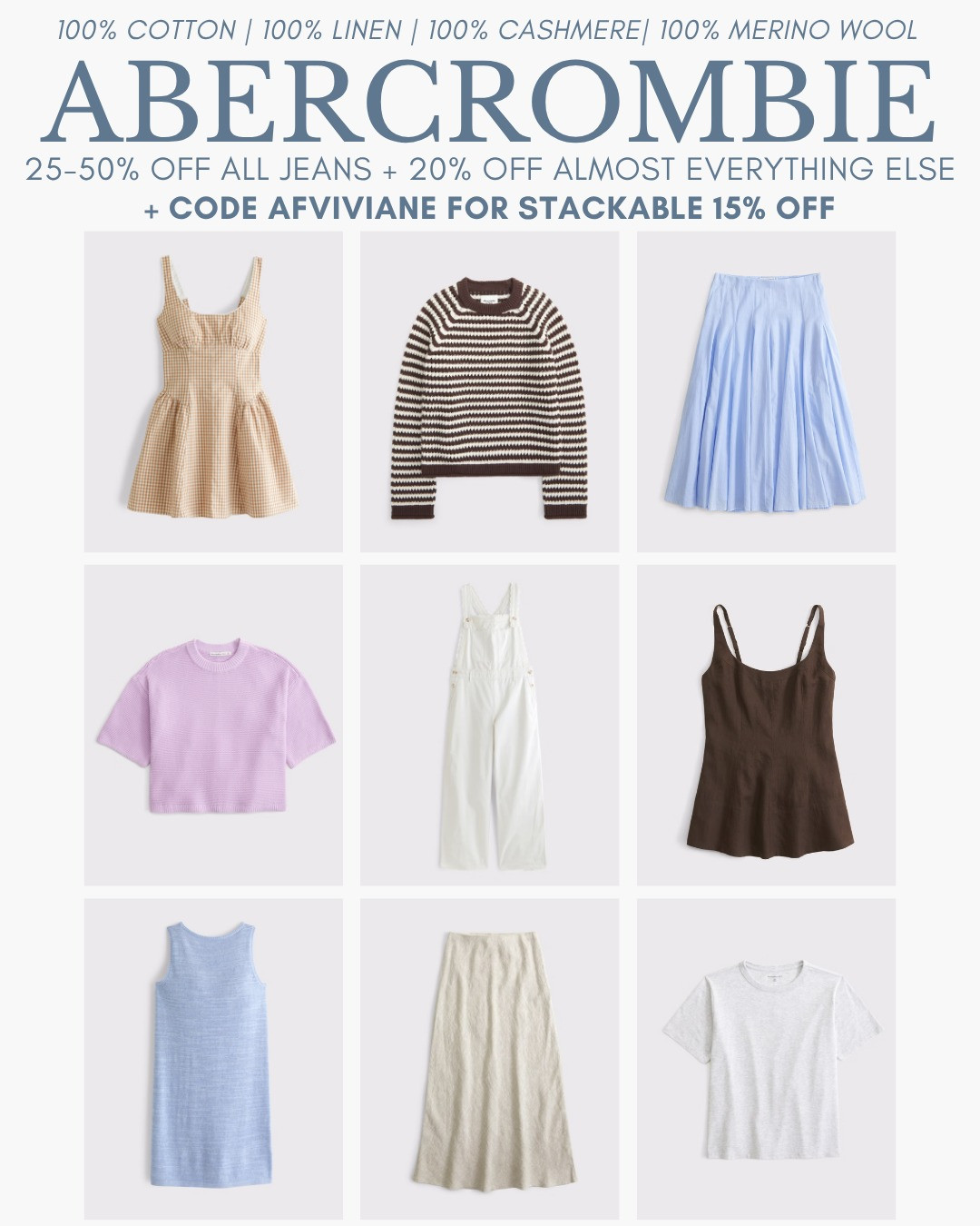 [8/5/26] code AFVIVIANE is live! Sharing some 100% cotton | 100% linen | 100% cashmere | 100% merino wool options I love. Most of my basic white tanks & tees are from
af and are 100% cotton! 

[Denim Promo: *Offer valid online only August 5, 2026 to August 10, 2026 in US/CA. Excludes clearance. Online price reflects discount. Extra 20% Off: *Offer valid in stores and online August 5, 2026 to August 10, 2026 in US/CA. Exclusions apply as indicated. Online price reflects discount. Promo Code: *Use code AFVIVIANE to get an additional 15% off almost everything in stores and online at checkout from August 5, 2026 to August 10, 2026 in US/CA. Exclusions apply. See details online.]

#LTKgrwm #LTKootd #LTKSeasonal