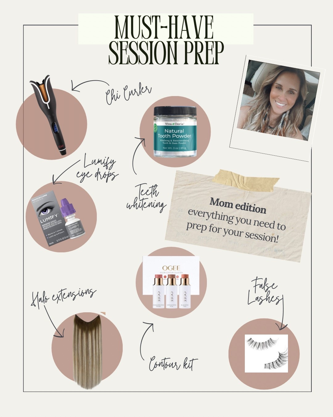 Session prep - Mom Edition
✨ Chi curler, so easy to use! 
✨ Lumify - your eyes will thank you and be so white! 
✨ Tooth Powder - use the week of your session for pearly whites!  I use it daily! 
✨ Ogee contour kit
✨ Halo extensions - perfect for us girls with thinner hair! 
✨ Falsies - helps make your eyes pop! Don’t get them too full and avoid black eyeliner as it will make your eyes look closed in images. I use a soft brown liner!  