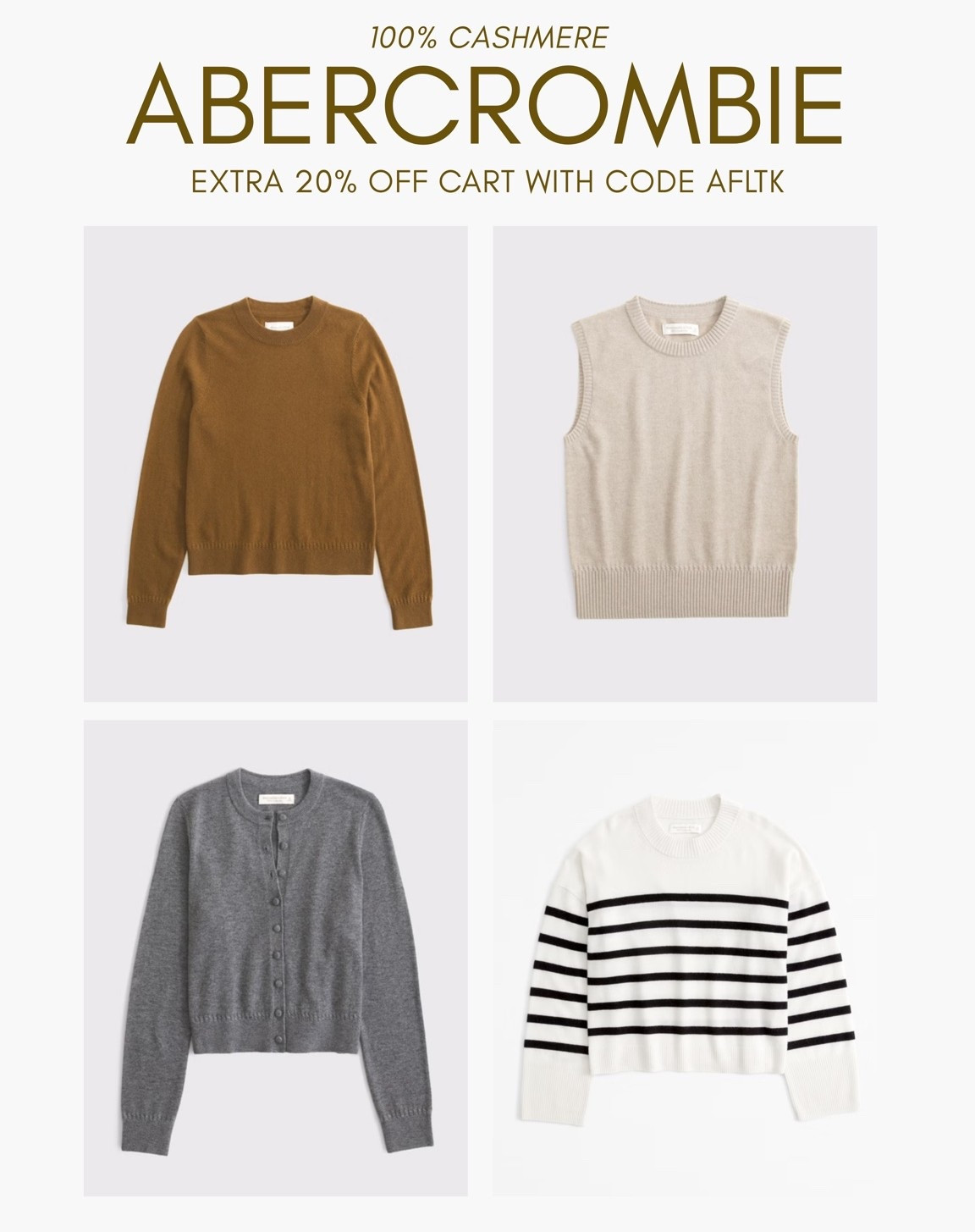 [10/10/26] Abercrombie 100% Cashmere | Extra 20% off cart with cod AFLTK

*Use code AFLTK to get an additional 20% off almost everything in stores and online at checkout from October 10, 2026 to October 11, 2026 in US/CA. Exclusions apply. See details online.