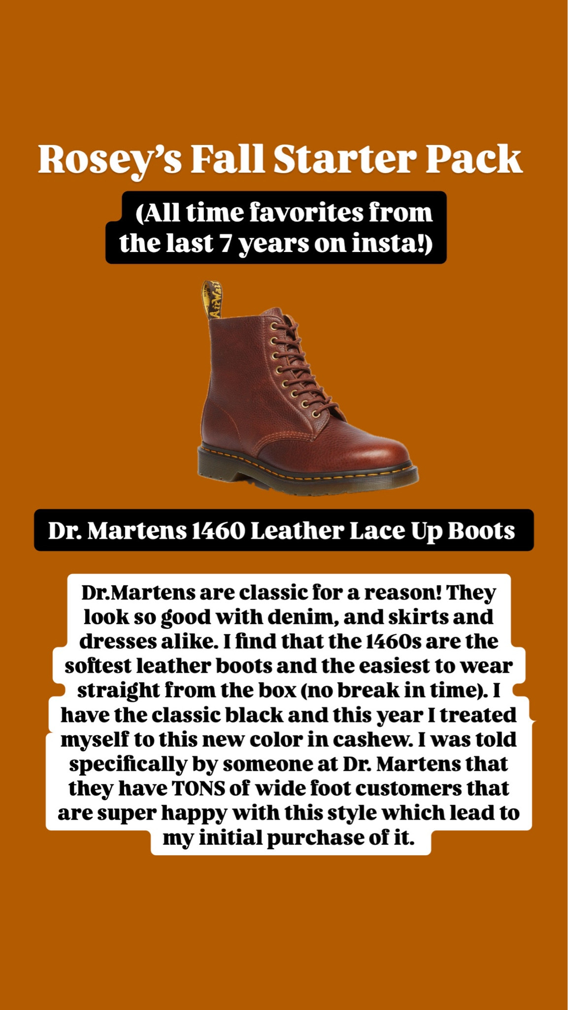 
Dr.Martens are classic for a reason! They look so good with denim, and skirts and dresses alike. I find that the 1460s are the softest leather boots and the easiest to wear straight from the box (no break in time). I have the classic black and this year I treated myself to this new color in cashew. I was told specifically by someone at Dr. Martens that they have TONS of wide foot customers that are super happy with this style which lead to my initial purchase of it. 

#LTKSeasonal