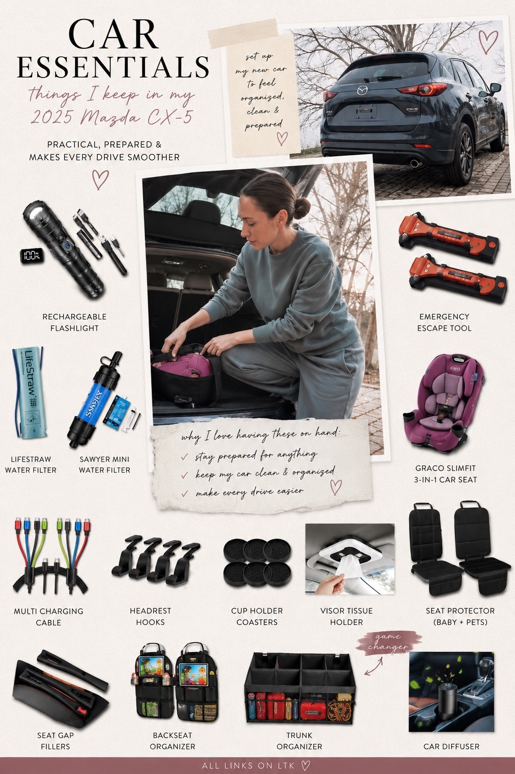 Everything I keep in my 2025 Mazda CX-5 to make life easier. 🚗✨

I realized the best “car accessories” aren’t the trendy gadgets—they’re the things that actually solve everyday problems. From emergency essentials to kid organization and the little things that keep my car feeling clean, these are the products I reach for over and over.

Whether you’re setting up a new car or finally organizing your current one, this is my complete car essentials list.

Everything is linked in my LTK!

#LTKHome #LTKTravel #AmazonFinds #CarEssentials #CarOrganization

car essentials, car organization, car accessories, amazon car finds, new car essentials, mazda cx5 accessories, mazda cx5, family car organization, mom car essentials, road trip essentials, emergency car kit, flashlight, lifestraw, sawyer water filter, emergency escape tool, graco slimfit car seat, backseat organizer, trunk organizer, headrest hooks, seat gap filler, visor tissue holder, cup holder coasters, car diffuser, charging cables, amazon favorites, practical amazon finds, organization ideas, everyday essentials, travel organization, car must haves

#LTKdayinmylife #LTKTravel #LTKmomlife
