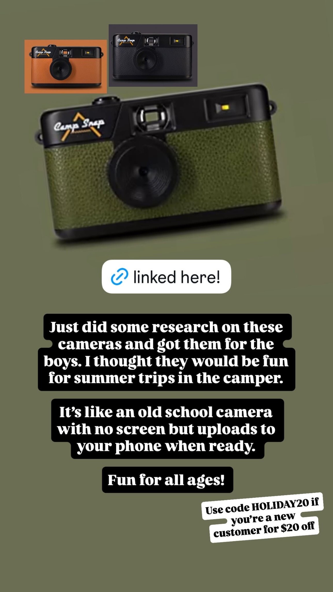 Use code HOLIDAY20 if you’re a new customer for $20 off!

Just did some research on these cameras and got them for the boys. I thought they would be fun for summer trips in the camper. 

It’s like an old school camera with no screen but uploads to your phone when ready. 

Fun for all ages!